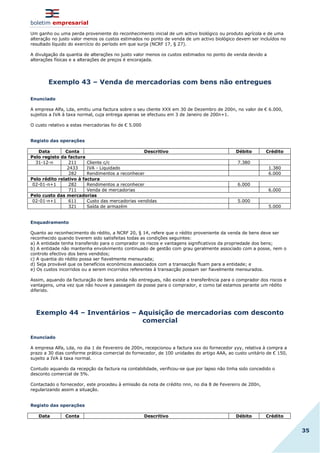 boletim empresarial
35
Um ganho ou uma perda proveniente do reconhecimento inicial de um activo biológico ou produto agrícola e de uma
alteração no justo valor menos os custos estimados no ponto de venda de um activo biológico devem ser incluídos no
resultado líquido do exercício do período em que surja (NCRF 17, § 27).
A divulgação da quantia de alterações no justo valor menos os custos estimados no ponto de venda devido a
alterações físicas e a alterações de preços é encorajada.
Exemplo 43 – Venda de mercadorias com bens não entregues
Enunciado
A empresa Alfa, Lda, emitiu uma factura sobre o seu cliente XXX em 30 de Dezembro de 200n, no valor de € 6.000,
sujeitos a IVA à taxa normal, cuja entrega apenas se efectuou em 3 de Janeiro de 200n+1.
O custo relativo a estas mercadorias foi de € 5.000
Registo das operações
Data Conta Descritivo Débito Crédito
Pelo registo da factura
31-12-n 211 Cliente c/c 7.380
2433 IVA - Liquidado 1.380
282 Rendimentos a reconhecer 6.000
Pelo rédito relativo à factura
02-01-n+1 282 Rendimentos a reconhecer 6.000
711 Venda de mercadorias 6.000
Pelo custo das mercadorias
02-01-n+1 611 Custo das mercadorias vendidas 5.000
321 Saída de armazém 5.000
Enquadramento
Quanto ao reconhecimento do rédito, a NCRF 20, § 14, refere que o rédito proveniente da venda de bens deve ser
reconhecido quando tiverem sido satisfeitas todas as condições seguintes:
a) A entidade tenha transferido para o comprador os riscos e vantagens significativos da propriedade dos bens;
b) A entidade não mantenha envolvimento continuado de gestão com grau geralmente associado com a posse, nem o
controlo efectivo dos bens vendidos;
c) A quantia do rédito possa ser fiavelmente mensurada;
d) Seja provável que os benefícios económicos associados com a transacção fluam para a entidade; e
e) Os custos incorridos ou a serem incorridos referentes à transacção possam ser fiavelmente mensurados.
Assim, aquando da facturação de bens ainda não entregues, não existe a transferência para o comprador dos riscos e
vantagens, uma vez que não houve a passagem da posse para o comprador, e como tal estamos perante um rédito
diferido.
Exemplo 44 – Inventários – Aquisição de mercadorias com desconto
comercial
Enunciado
A empresa Alfa, Lda, no dia 1 de Fevereiro de 200n, recepcionou a factura xxx do fornecedor yyy, relativa à compra a
prazo a 30 dias conforme prática comercial do fornecedor, de 100 unidades do artigo AAA, ao custo unitário de € 150,
sujeito a IVA à taxa normal.
Contudo aquando da recepção da factura na contabilidade, verificou-se que por lapso não tinha sido concedido o
desconto comercial de 5%.
Contactado o fornecedor, este procedeu à emissão da nota de crédito nnn, no dia 8 de Fevereiro de 200n,
regularizando assim a situação.
Registo das operações
Data Conta Descritivo Débito Crédito
 