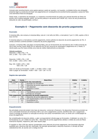 boletim empresarial
7
Contudo este reconhecimento como gastos apenas o pode ser quando, e só quando, a entidade tenha uma obrigação
presente legal ou construtiva de fazer tais pagamentos em consequência de acontecimentos passados e possa ser feita
uma estimativa fiável da obrigação.
Deste modo, a estimativa da obrigação, e o respectivo reconhecimento do gasto com pessoal deverão ser feitos de
acordo com a prática passada. Assim, em termos práticos e de acordo com a NCRF 28, o lucro do ano já deverá ser
deduzido do valor da gratificação a atribuir.
Exemplo 6 – Pagamento com desconto de pronto pagamento
Enunciado
A empresa Alfa, Lda comprou à empresa Beta, Lda em 1 de Julho de 200n, a mercadoria Y por € 1.500, sujeita a IVA à
taxa normal.
A empresa adquiriu a mercadoria a pronto pagamento, tendo auferido do desconto de pronto pagamento de 5%. A
venda a dinheiro continha também o desconto de pronto pagamento.
Contudo, a empresa Alfa, Lda pagou à empresa Beta, Lda um fornecimento de mercadorias de € 4.000 acrescido de
IVA à taxa normal, tendo obtido de um desconto de 3% por força de ter antecipado o pagamento em 2 meses. O
cliente pediu que lhe fosse emitida uma nota de crédito relativamente ao desconto.
Cálculos auxiliares:
Desconto: 1.500 x 5% = 75
IVA: (1.500 – 75) x 23% = 328.
Desconto: 4.000 x 3% = 120
IVA: (4.000 – 120) x 23% = 892
Reg. IVA: 4.000 x 23% = 920
920 x 3% = 28
Valor em divida ao fornecedor: 4.000 + (4.000 x 23%) = 920
Valor a pagar ao fornecedor: 4.000 + 920 – 120 – 28 = 4.772
Registo das operações
Data Conta Descritivo Débito Crédito
Pela compra e pagamento das mercadorias
1-7-n 311 Aquisição de mercadorias 1.500
782 Descontos de pronto pagamento obtidos 75
2432 IVA dedutível 328
12 Depósitos à ordem 1.753
Guia de entrada em armazém
1-7-n 311 Transferência para armazém 1.500
321 Entrada em armazém 1.500
Pelo pagamento com desconto de pronto pagamento
1-7-n 782 Descontos de pronto pagamento obtidos 120
24342 IVA regularizações a favor do estado 28
221 Fornecedores c/c 4.920
12 Depósitos à ordem 4.772
Enquadramento
Na actividade comercial existem dois tipos de desconto: comercial e financeiro. Os descontos financeiros prendem-se
com a actividade financeira da empresa e têm a ver com o pagamento a pronto, benefício tido com o pagamento
contra a entrega do produto ou execução do serviço num prazo normalmente curto, ou ainda com a antecipação do
prazo de pagamento.
Na contabilização de desconto obtido, o valor correspondente à dívida paga ao fornecedor, é debitado na conta 221 –
Fornecedores c/c, por crédito da conta 782 – Descontos de pronto pagamentos obtidos e crédito da conta de Meios
financeiros líquidos, respectiva, pelo valor líquido pago.
A sujeição ou não a IVA dos valores considerados como desconto de pronto pagamento, tem levantado algumas
questões que a doutrina não tem clarificado. No exemplo apresentado o desconto financeiro é retirado da base
colectável do IVA, de acordo com o Código do IVA.
 