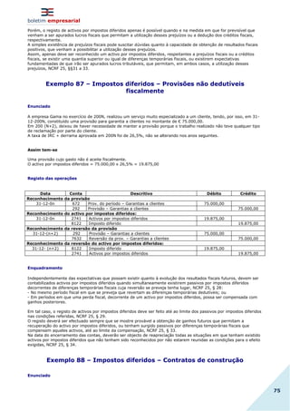boletim empresarial
75
Porém, o registo de activos por impostos diferidos apenas é possível quando e na medida em que for previsível que
venham a ser apurados lucros fiscais que permitam a utilização desses prejuízos ou a dedução dos créditos fiscais,
respectivamente.
A simples existência de prejuízos fiscais pode suscitar dúvidas quanto à capacidade de obtenção de resultados fiscais
positivos, que venham a possibilitar a utilização desses prejuízos.
Assim, apenas deve ser reconhecido um activo por impostos diferidos, respeitantes a prejuízos fiscais ou a créditos
fiscais, se existir uma quantia superior ou igual de diferenças temporárias fiscais, ou existirem expectativas
fundamentadas de que irão ser apurados lucros tributáveis, que permitam, em ambos casos, a utilização desses
prejuízos, NCRF 25, §§31 a 33.
Exemplo 87 – Impostos diferidos – Provisões não dedutíveis
fiscalmente
Enunciado
A empresa Gama no exercício de 200N, realizou um serviço muito especializado a um cliente, tendo, por isso, em 31-
12-200N, constituído uma provisão para garantia a clientes no montante de € 75.000,00.
Em 200 (N+2), deixou de haver necessidade de manter a provisão porque o trabalho realizado não teve qualquer tipo
de reclamação por parte do cliente.
A taxa de IRC + derrama aprovada em 200N foi de 26,5%, não se alterando nos anos seguintes.
Assim tem-se
Uma provisão cujo gasto não é aceite fiscalmente.
O activo por impostos diferidos = 75.000,00 x 26,5% = 19.875,00
Registo das operações
Data Conta Descritivo Débito Crédito
Reconhecimento da provisão
31-12-0n 672 Prov. do período – Garantias a clientes 75.000,00
292 Provisão – Garantias a clientes 75.000,00
Reconhecimento do activo por impostos diferidos:
31-12-0n 2741 Activos por impostos diferidos 19.875,00
8122 Imposto diferido 19.875,00
Reconhecimento da reversão da provisão
31-12-(n+2) 292 Provisão – Garantias a clientes 75.000,00
7632 Reversão da prov. – Garantias a clientes 75.000,00
Reconhecimento da reversão do activo por impostos diferidos:
31-12- (n+2) 8122 Imposto diferido 19.875,00
2741 Activos por impostos diferidos 19.875,00
Enquadramento
Independentemente das expectativas que possam existir quanto à evolução dos resultados fiscais futuros, devem ser
contabilizados activos por impostos diferidos quando simultaneamente existirem passivos por impostos diferidos
decorrentes de diferenças temporárias fiscais cuja reversão se preveja tenha lugar, NCRF 25, § 28:
- No mesmo período fiscal em que se preveja que revertam as diferenças temporárias dedutíveis; ou
- Em períodos em que uma perda fiscal, decorrente de um activo por impostos diferidos, possa ser compensada com
ganhos posteriores.
Em tal caso, o registo de activos por impostos diferidos deve ser feito até ao limite dos passivos por impostos diferidos
nas condições referidas, NCRF 25, § 29.
O registo deverá ser efectuado sempre que se mostre provável a obtenção de ganhos futuros que permitam a
recuperação do activo por impostos diferidos, ou tenham surgido passivos por diferenças temporárias fiscais que
compensem aqueles activos, até ao limite da compensação, NCRF 25, § 33.
Na data do encerramento das contas, deverão ser objecto de reapreciação todas as situações em que tenham existido
activos por impostos diferidos que não tenham sido reconhecidos por não estarem reunidas as condições para o efeito
exigidas, NCRF 25, § 34.
Exemplo 88 – Impostos diferidos – Contratos de construção
Enunciado
 