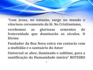 “Com Jesus, no entanto, surge no mundo o
vitorioso coroamento da fé. No Cristianismo,
recebemos as gloriosas sementes de
fraternidade que dominarão os séculos. O
Divino
Fundador da Boa Nova entra em contacto com
a multidão e o santuário do Amor
Universal se abre, iluminado e sublime, para a
santificação da Humanidade inteira” ROTEIRO
-
 