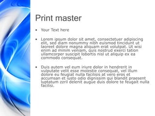 Print master
• Your Text here
• Lorem ipsum dolor sit amet, consectetuer adipiscing
elit, sed diam nonummy nibh euismod tincidunt ut
laoreet dolore magna aliquam erat volutpat. Ut wisi
enim ad minim veniam, quis nostrud exerci tation
ullamcorper suscipit lobortis nisl ut aliquip ex ea
commodo consequat.
• Duis autem vel eum iriure dolor in hendrerit in
vulputate velit esse molestie consequat, vel illum
dolore eu feugiat nulla facilisis at vero eros et
accumsan et iusto odio dignissim qui blandit praesent
luptatum zzril delenit augue duis dolore te feugait nulla
facilisi.
 