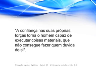 “A confiança nas suas próprias
forças torna o homem capaz de
executar coisas materiais, que
não consegue fazer quem duvida
de si”.
O Evangelho segundo o Espiritismo » Capítulo XIX - A fé transporta montanhas » Poder da fé
 