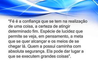 “Fé é a confiança que se tem na realização
de uma coisa, a certeza de atingir
determinado fim. Espécie de lucidez que
permite se veja, em pensamento, a meta
que se quer alcançar e os meios de se
chegar lá. Quem a possui caminha com
absoluta segurança. Ela pode dar lugar a
que se executem grandes coisas”.
 