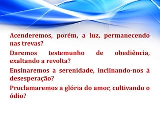 Acenderemos, porém, a luz, permanecendo
nas trevas?
Daremos testemunho de obediência,
exaltando a revolta?
Ensinaremos a serenidade, inclinando-nos à
desesperação?
Proclamaremos a glória do amor, cultivando o
ódio?
 