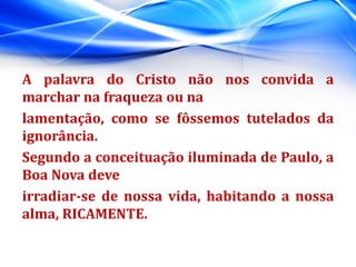 A palavra do Cristo não nos convida a
marchar na fraqueza ou na
lamentação, como se fôssemos tutelados da
ignorância.
Segundo a conceituação iluminada de Paulo, a
Boa Nova deve
irradiar-se de nossa vida, habitando a nossa
alma, RICAMENTE.
 