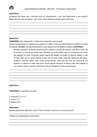 Igreja Presbiteriana Eldorado - EBD 2010 - 2º Semestre- Classe Daniel

QUESTÃO 2
Se alguém lhe disser que o Anticristo será um extraterrestre, o que você responderia a esta pessoa?
Responda com base em Daniel 7, bem como outras referência bíblicas sobre o Anticristo.
______________________________________________________________________________________
______________________________________________________________________________________
______________________________________________________________________________________
______________________________________________________________________________________
______________________________________________________________________________________


QUESTÃO 3
CONSIDERE como pressuposto o amilenismo e responda o que se pede:
Através de Apocalipse 20, sabemos que estamos no milênio. Uma das características do milênio é a prisão
de satanás. JULGUE a opinião de Elizabeth no caso abaixo como verdadeira ou falsa e JUSTIFIQUE:
    • Elizabeth aprendeu na escola dominical sobre o milênio e a prisão de satanás. Logo após a EBD, ela
      foi almoçar na casa de seu amigo Ygor. Elizabeth, bem extrovertida, logo foi conversando com todos
      que estavam na mesa. Conversou desde viagens até religião. Ao chegar no assunto religião, a mãe
      de Ygor disse que no centro espírita do lado de sua casa muitas vidas são destruídas pelo diabo.
      Elizabeth, querendo aplicar seus novos conhecimentos, disse que isso não era possível já que
      estamos no milênio e o diabo está preso. Houve grande discussão na mesa e eles não chegaram a
      um consenso sobre o assunto. Terminado o almoço, Elizabeth foi para casa pensativa.
______________________________________________________________________________________
______________________________________________________________________________________
______________________________________________________________________________________
______________________________________________________________________________________
______________________________________________________________________________________


QUESTÃO 4


CONSIDERE os seguintes versículos:


1. Ezequiel 2:1-2 e 3:1
2. Daniel 7:13
3. Mateus 8:20


RESPONDA:
Quantos significados diferentes o termo “Filho do homem” assume nos versículos acima?
______________________________________________________________________________________
Explique o(s) significado(s) encontrado(s).
______________________________________________________________________________________
______________________________________________________________________________________
______________________________________________________________________________________
 
