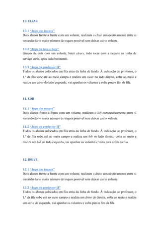 10. CLEAR
10.1 “Jogo dos toques”
Dois alunos frente a frente com um volante, realizam o clear consecutivamente entre si
tentando dar o maior número de toques possível sem deixar cair o volante.
10.2 “Jogo do toca e foge”
Grupos de dois com um volante, bater clears, indo tocar com a raquete na linha de
serviço curto, após cada batimento.
10.3 “Jogo do professor II”
Todos os alunos colocados em fila atrás da linha de fundo. À indicação do professor, o
1.º da fila sobe até ao meio campo e realiza um clear no lado direito, volta ao meio e
realiza um clear do lado esquerdo, vai apanhar os volantes e volta para o fim da fila.
11. LOB
11.1 “Jogo dos toques”
Dois alunos frente a frente com um volante, realizam o lob consecutivamente entre si
tentando dar o maior número de toques possível sem deixar cair o volante.
11.2 “Jogo do professor II”
Todos os alunos colocados em fila atrás da linha de fundo. À indicação do professor, o
1.º da fila sobe até ao meio campo e realiza um lob no lado direito, volta ao meio e
realiza um lob do lado esquerdo, vai apanhar os volantes e volta para o fim da fila.
12. DRIVE
12.1 “Jogo dos toques”
Dois alunos frente a frente com um volante, realizam o drive consecutivamente entre si
tentando dar o maior número de toques possível sem deixar cair o volante.
12.2 “Jogo do professor II”
Todos os alunos colocados em fila atrás da linha de fundo. À indicação do professor, o
1.º da fila sobe até ao meio campo e realiza um drive de direita, volta ao meio e realiza
um drive de esquerda, vai apanhar os volantes e volta para o fim da fila.
 