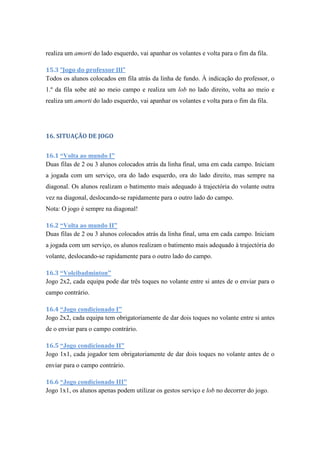 realiza um amorti do lado esquerdo, vai apanhar os volantes e volta para o fim da fila.
15.3 “Jogo do professor III”
Todos os alunos colocados em fila atrás da linha de fundo. À indicação do professor, o
1.º da fila sobe até ao meio campo e realiza um lob no lado direito, volta ao meio e
realiza um amorti do lado esquerdo, vai apanhar os volantes e volta para o fim da fila.
16. SITUAÇÃO DE JOGO
16.1 “Volta ao mundo I”
Duas filas de 2 ou 3 alunos colocados atrás da linha final, uma em cada campo. Iniciam
a jogada com um serviço, ora do lado esquerdo, ora do lado direito, mas sempre na
diagonal. Os alunos realizam o batimento mais adequado à trajectória do volante outra
vez na diagonal, deslocando-se rapidamente para o outro lado do campo.
Nota: O jogo é sempre na diagonal!
16.2 “Volta ao mundo II”
Duas filas de 2 ou 3 alunos colocados atrás da linha final, uma em cada campo. Iniciam
a jogada com um serviço, os alunos realizam o batimento mais adequado à trajectória do
volante, deslocando-se rapidamente para o outro lado do campo.
16.3 “Voleibadminton”
Jogo 2x2, cada equipa pode dar três toques no volante entre si antes de o enviar para o
campo contrário.
16.4 “Jogo condicionado I”
Jogo 2x2, cada equipa tem obrigatoriamente de dar dois toques no volante entre si antes
de o enviar para o campo contrário.
16.5 “Jogo condicionado II”
Jogo 1x1, cada jogador tem obrigatoriamente de dar dois toques no volante antes de o
enviar para o campo contrário.
16.6 “Jogo condicionado III”
Jogo 1x1, os alunos apenas podem utilizar os gestos serviço e lob no decorrer do jogo.
 