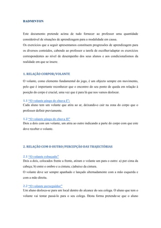 BADMINTON
Este documento pretende acima de tudo fornecer ao professor uma quantidade
considerável de situações de aprendizagem para a modalidade em causa.
Os exercícios que a seguir apresentamos constituem progressões de aprendizagem para
os diversos conteúdos, cabendo ao professor a tarefa de escolher/adaptar os exercícios
correspondentes ao nível de desempenho dos seus alunos e aos condicionalismos da
realidade em que se insere.
1. RELAÇÃO CORPOR/VOLANTE
O volante, como elemento fundamental do jogo, é um objecto sempre em movimento,
pelo que é importante reconhecer que o encontro do seu ponto de queda em relação à
posição do corpo é crucial, uma vez que é para lá que nos vamos deslocar.
1.1 “O volante pingo de chuva I”:
Cada aluno tem um volante que atira ao ar, deixando-o cair na zona do corpo que o
professor definir previamente.
1.2 “O volante pingo de chuva II”
Dois a dois com um volante, um atira ao outro indicando a parte do corpo com que este
deve receber o volante.
2. RELAÇÃO COM O OUTRO/PERCEPÇÃO DAS TRAJECTÓRIAS
2.1 “O volante rebuçado”
Dois a dois, colocados frente a frente, atiram o volante um para o outro: a) por cima da
cabeça; b) entre o ombro e a cintura; c)abaixo da cintura.
O volante deve ser sempre apanhado e lançado alternadamente com a mão esquerda e
com a mão direita.
2.2 “O volante perseguidor”
Um aluno desloca-se para um local dentro do alcance do seu colega. O aluno que tem o
volante vai tentar passá-lo para o seu colega. Desta forma pretende-se que o aluno
 