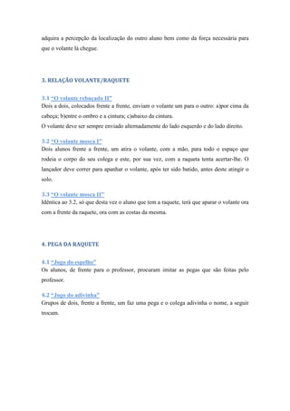 adquira a percepção da localização do outro aluno bem como da força necessária para
que o volante lá chegue.
3. RELAÇÃO VOLANTE/RAQUETE
3.1 “O volante rebuçado II”
Dois a dois, colocados frente a frente, enviam o volante um para o outro: a)por cima da
cabeça; b)entre o ombro e a cintura; c)abaixo da cintura.
O volante deve ser sempre enviado alternadamente do lado esquerdo e do lado direito.
3.2 “O volante mosca I”
Dois alunos frente a frente, um atira o volante, com a mão, para todo o espaço que
rodeia o corpo do seu colega e este, por sua vez, com a raqueta tenta acertar-lhe. O
lançador deve correr para apanhar o volante, após ter sido batido, antes deste atingir o
solo.
3.3 “O volante mosca II”
Idêntica ao 3.2, só que desta vez o aluno que tem a raquete, terá que aparar o volante ora
com a frente da raquete, ora com as costas da mesma.
4. PEGA DA RAQUETE
4.1 “Jogo do espelho”
Os alunos, de frente para o professor, procuram imitar as pegas que são feitas pelo
professor.
4.2 “Jogo do adivinha”
Grupos de dois, frente a frente, um faz uma pega e o colega adivinha o nome, a seguir
trocam.
 