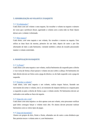 5. SENSIBILIZAÇÃO AO VOLANTE E À RAQUETE
5.1 “O eliminador”
Cada aluno com um volante e uma raquete, faz ressaltar o volante na raquete o número
de vezes que o professor disser, agarrando o volante com a outra mão no final. Quem
deixar cair o volante é eliminado.
5.2 “Dar toques”
Cada aluno, com uma raqueta e um volante, faz ressaltar o mesmo na raqueta. Este
utiliza as duas faces da mesma, primeiro de um lado, depois do outro e por fim
alternando de lado a cada batimento, variando também a altura de ressalto procurando
manter o volante controlado.
6. MANIPULAÇÃO DA RAQUETE
6.1 “A Ponte”
Cada aluno com uma raqueta e um volante, realiza batimentos de esquerda para a direita
e vice-versa de forma a fazer passar o volante em arco sobre a cabeça. Os batimentos do
lado direito devem ser feitos com a pega de direita e os do lado esquerdo com a pega de
esquerda.
6.2 “Enrolar o volante”
Cada aluno, com uma raqueta e um volante, realiza toques baixos, fazendo um
movimento de cortar o volante, isto é, no momento do impacto desloca-se a raqueta para
a esquerda ou para a direita de forma a que o volante enrole. Os batimentos devem ser
realizados com ambas as faces da raqueta.
6.3 “Jogo do vai e vem”
Cada aluno com uma raqueta e os dois apenas com um volante, estes procuram verificar
qual deles consegue lançar o volante mais alto. Os alunos devem procurar realizar
batimentos com os vários tipos de pegas.
6.4 “Jogo do harmónio”
Alunos em grupos de dois, frente a frente, afastados um do outro a uma distância que
lhes permita trocar o volante entre si, com batimentos:
 