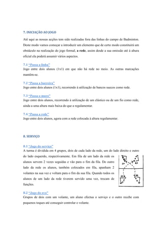 7. INICIAÇÃO AO JOGO
Até aqui as nossas acções tem sido realizadas fora das linhas do campo de Badminton.
Deste modo vamos começar a introduzir um elemento que de certo modo constituirá um
obstáculo na realização do jogo formal, a rede, assim desde a sua omissão até à altura
oficial ela poderá assumir vários aspectos.
7.1 “Passa a linha”
Jogo entre dois alunos (1x1) em que não há rede no meio. As outras marcações
mantêm-se.
7.2 “Passa a barreira”
Jogo entre dois alunos (1x1), recorrendo à utilização de bancos suecos como rede.
7.3 “Passa o muro”
Jogo entre dois alunos, recorrendo à utilização de um elástico ou de um fio como rede,
ainda a uma altura mais baixa do que a regulamentar.
7.4 “Passa a rede”
Jogo entre dois alunos, agora com a rede colocada à altura regulamentar.
8. SERVIÇO
8.1 “Jogo do serviço”
A turma é dividida em 4 grupos, dois de cada lado da rede, um do lado direito e outro
do lado esquerdo, respectivamente. Em fila de um lado da rede os
alunos servem 2 vezes seguidas e vão para o fim da fila. Do outro
lado da rede os alunos, também colocados em fila, apanham 2
volantes na sua vez e voltam para o fim da sua fila. Quando todos os
alunos de um lado da rede tiverem servido uma vez, trocam de
funções.
8.2 “Jogo do ovo”
Grupos de dois com um volante, um aluno efectua o serviço e o outro recebe com
pequenos toques até conseguir controlar o volante.
 