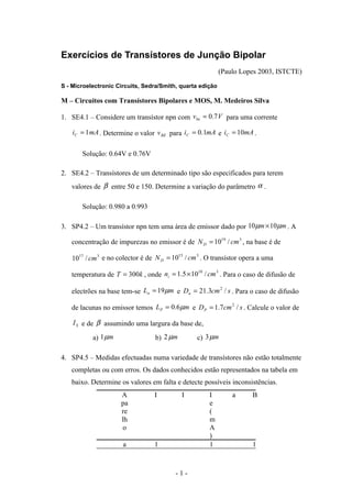 Exercícios de Transístores de Junção Bipolar
                                                           (Paulo Lopes 2003, ISTCTE)

S - Microelectronic Circuits, Sedra/Smith, quarta edição

M – Circuitos com Transístores Bipolares e MOS, M. Medeiros Silva

1. SE4.1 – Considere um transístor npn com vbe = 0.7 V para uma corrente

    iC = 1 mA . Determine o valor v BE para iC = 0.1mA e iC = 10mA .


       Solução: 0.64V e 0.76V

2. SE4.2 – Transístores de um determinado tipo são especificados para terem
   valores de β entre 50 e 150. Determine a variação do parâmetro α .

       Solução: 0.980 a 0.993

3. SP4.2 – Um transístor npn tem uma área de emissor dado por 10 µm × 10µm . A

   concentração de impurezas no emissor é de N D = 1019 / cm 3 , na base é de

   1017 / cm 3 e no colector é de N D = 10 / cm . O transístor opera a uma
                                          15   3



   temperatura de T = 300k , onde ni = 1.5 × 10 / cm . Para o caso de difusão de
                                               10   3



   electrões na base tem-se Ln = 19 µm e Dn = 21.3cm / s . Para o caso de difusão
                                                    2



   de lacunas no emissor temos LP = 0.6 µm e DP = 1.7cm 2 / s . Calcule o valor de

    I S e de β assumindo uma largura da base de,

           a) 1 µm               b) 2 µm        c) 3 µm

4. SP4.5 – Medidas efectuadas numa variedade de transístores não estão totalmente
   completas ou com erros. Os dados conhecidos estão representados na tabela em
   baixo. Determine os valores em falta e detecte possíveis inconsistências.
                     A           I         I         I         a     B
                     pa                              e
                     re                              (
                     lh                              m
                     o                               A
                                                     )
                      a          1                   1               1



                                         -1-
 