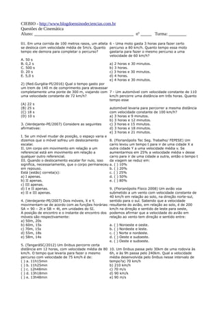 CIEBIO - http://www.blogdoensinodeciencias.com.br
Questões de Cinemática
Aluno: _____________________________________________ nº _____ Turma: ________
01. Em uma corrida de 100 metros rasos, um atleta
se desloca com velocidade média de 5m/s. Quanto
tempo ele demora para completar o percurso?
A. 50 s
B. 0,2 s
C. 500 s
D. 20 s
E. 5,0 s
2) (Red.Gurgéia-PI/2016) Qual o tempo gasto por
um trem de 140 m de comprimento para atravessar
completamente uma ponte de 300 m, viajando com
uma velocidade constante de 72 km/h?
(A) 22 s
(B) 25 s
(C) 18 s
(D) 10 s
3. (Verdejante-PE/2007) Considere as seguintes
afirmativas:
I. Se um móvel mudar de posição, o espaço varia e
dizemos que o móvel sofreu um deslocamento
escalar.
II. Um corpo em movimento em relação a um
referencial está em movimento em relação a
qualquer outro referencial.
III. Quando o deslocamento escalar for nulo, isso
significa, necessariamente, que o corpo permaneceu
em repouso.
Está (estão) correta(s):
a) I apenas.
b) II apenas.
c) III apenas.
d) I e II apenas.
e) II e III apenas.
4. (Verdejante-PE/2007) Dois móveis, X e Y,
movimentam-se de acordo com as funções horárias:
SA = 90 – 2t e SB = 4t, em unidades do SI.
A posição de encontro e o instante de encontro dos
móveis são respectivamente:
a) 50m, 20s
b) 60m, 15s
c) 70m, 15s
d) 55m, 18s
e) 58m, 14s
5. (TangaráSC/2012) Um ônibus percorre certa
distância em 12 horas, com velocidade média de 80
km/h. O tempo que levaria para fazer o mesmo
percurso com velocidade de 75 km/h é de:
( ) a. 11h15min
( ) b. 11h25min
( ) c. 12h48min
( ) d. 13h18min
( ) e. 13h48min
6 - Uma moto gasta 3 horas para fazer certo
percurso a 80 km/h. Quanto tempo essa moto
gastaria para fazer o mesmo percurso a uma
velocidade de 60 km/h?
a) 2 horas e 30 minutos.
b) 3 horas.
c) 3 horas e 30 minutos.
d) 4 horas.
e) 4 horas e 30 minutos.
7 - Um automóvel com velocidade constante de 110
km/h percorre uma distância em três horas. Quanto
tempo esse
automóvel levaria para percorrer a mesma distância
com velocidade constante de 100 km/h?
a) 3 horas e 9 minutos.
b) 3 horas e 12 minutos.
c) 3 horas e 15 minutos.
d) 3 horas e 18 minutos.
e) 3 horas e 21 minutos.
8. (Florianópolis Tec Seg. Trabalho/ FEPESE) Um
carro levou um tempo t para ir de uma cidade X a
outra cidade Y a uma velocidade média v. Se
aumentarmos em 25% a velocidade média v desse
carro para ir de uma cidade a outra, então o tempo t
da viagem se reduz em:
a. ( ) 10%
b. ( ) 20%
c. ( ) 25%
d. ( ) 50%
e. ( ) 80%
9. (Florianópolis Físico 2008) Um avião voa
submetido a um vento com velocidade constante de
40 km/h em relação ao solo, na direção norte-sul,
sentido para o sul. Sabendo que a velocidade
resultante do avião, em relação ao solo, é de 200
km/h na direção e sentido de leste para oeste,
podemos afirmar que a velocidade do avião em
relação ao vento tem direção e sentido entre:
a. ( ) Noroeste e oeste.
b. ( ) Nordeste e leste.
c. ( ) Norte e nordeste.
d. ( ) Oeste e sudoeste.
e. ( ) Oeste e sudoeste.
10. Um ônibus passa pelo 30km de uma rodovia às
6h, e às 9h passa pelo 240km. Qual a velocidade
média desenvolvida pelo ônibus nesse intervalo de
tempo?a) 70 km/h
b) 210 km/h
c) 70 m/s
d) 90 km/k
e) 90 m/s
 