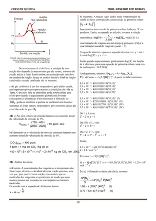 CURSO DE QUÍMICA                                                                                           PROF.: RENÉ DOS REIS BORGES

                                                                          b) Incorreto. A reação cujos dados estão representados na
                                                                          tabela do texto corresponde a uma reação de primeira ordem

                                                                          (r0   = k [ X0 ] .
                                                                                        1
                                                                                            )
                                                                          Suponhamos uma reação de primeira ordem dada por: X →
                                                                          produtos. Então, recorrendo ao cálculo, teremos a relação
                                                                                                     K
                                                                          matemática: log[X] = −         t + log[X]0 , onde [X] é a
                                                                                                   2,303
                                                                          concentração do reagente em um tempo t qualquer e [X]0 é a
                                                                          concentração inicial do reagente (para t = 0).

                                                                          A equação anterior expressa a equação de uma reta: y = mx +
                                                                          b, onde log[X] = y e t = x.

                                                                          Então quando representamos graficamente log[X] em função
                                                                          de t, obtemos, para uma equação de primeira ordem, uma reta
         De acordo com a Lei de Hess, a entalpia de uma                   de inclinação (– K/2,303).
reação não depende do mecanismo que ela ocorre, somente do
estado inicial e final. Sendo assim, o catalisador não interfere          Analogamente, teremos: log10 r0 = k + log10 [X0 ] .
na entalpia da reação, já que os estados inicial e final na reação        23) a) Como v = k[A]a[B]b[C]c. A partir da tabela teremos:
catalisada e na não catalisada são os mesmos.
                                                                          8,0 x 10– 4 = k(0,10)a(0,10)b(0,10)c
c) O gás carbônico é um dos responsáveis pelo efeito estufa,              1,6 x 10– 3 = k(0,20)a(0,10)b(0,10)c
um importante processo para manter as condições de vida na                1,6 x 10– 3 = k(0,10)a(0,20)b(0,10)c
Terra. O excesso dele na atmosfera pode potencializar esse                3,2 x 10– 3 = k(0,10)a(0,10)b(0,20)c
efeito provocando o aquecimento global com diversas
consequências climáticas. Para minimizar a liberação de                   8,0 x 10– 4 = k(0,10)a(0,10)b(0,10)c (I)
CO2 , pode-se diminuir a queima de combustíveis fósseis e                 1,6 x 10– 3 = k2a(0,10)a(0,10)b(0,10)c (II)
                                                                          1,6 x 10– 3 = k(0,10)a2b(0,10)b(0,10)c (III)
aumentar as áreas verdes, responsáveis pelo consumo desse gás
                                                                          3,2 x 10– 3 = k(0,10)a(0,10)b2c(0,10)c (IV)
com liberação de gás O2 .
                                                                          De II e I, vem:
21) a) No pior cenário de emissão teremos um aumento anual                2a = 2 ⇒ a = 1
de velocidade de emissão de 3%.
                    (780 − 480)                                           De (III) e (I), vem:
         Vmédia =                  = 10 ppm / ano
                  (2050 − 2020)                                           2b = 2 ⇒ b = 1

b) Mantendo-se a velocidade de emissão constante teremos um               De (IV) e (I), vem:
aumento anual de velocidade de emissão de 0%.                             2c = 4 ⇒ 2c = 22 ⇒ c = 2

                                                                          Então,
[CO2 ]2060 = 400 ppm.
1 ppm = 1 mg de CO2 / kg de ar.                            8,0 x 10– 4 = k(0,10)1(0,10)1(0,10)2
                                                           k = 8 L3 mol-3 s-1
400 × 106 × 5 × 1021 × 1× 103 = 2 × 1015 kg de CO2 em 2060.
                                                                          Teremos: v = 8[A]1[B]1[C]2.

22) Análise dos itens:                                                    b) v = 8[A]1[B]1[C]2 ⇒ v = 8(0,20)1(0,20)1(0,20)2 = 1,28 x 10-2
                                                                          mol L–1 s–1.
a) Correto. A concentração dos reagentes e a temperatura são
fatores que afetam a velocidade de uma reação química, uma                24) a) Utilizando os dados da tabela, teremos:
vez que, para ocorrer uma reação, é necessário que as
moléculas dos reagentes se aproximem de modo que seus                     ∆P ( N2 )
                                                                                      = k.P (H2 ) .P (NO )
                                                                                                    a          b
átomos possam ser trocados ou rearranjados na estrutura
molecular.                                                                      ∆t
De acordo com a equação de Arrhenius, temos:                              1,60 = k.(289)a .(400)b            (I)
          E
         − a                                                              0,77 = k.(147) .(400) a       b
                                                                                                             (II)
k=   A×e  RT




                                                                     10
 
