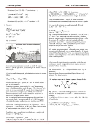 CURSO DE QUÍMICA                                                                                    PROF.: RENÉ DOS REIS BORGES

     Dividindo (I) por (II): 2,1 = 2a ; portanto, a ~ 1.
                                                                        c) Para [NO] = 0,5 M e [H2] = 1,0 M, teremos:
     1,03 = k.(400) .(300)
                       a       b
                                       (III)                            vi = k[NO]2[H2] ⇒ vi = 1,23[0,5]2[1,0] ⇒ vi = 0,3 mol.L-1.s-1.
                                                                        27) a) Curva I, pois apresenta a maior energia de ativação.
     0,25 = k.(400) .(152)
                       a       b
                                       (IV)
                                                                        b) O catalisador diminui a energia de ativação criando
     Dividindo (III) por (IV): 4,1 = 2b; portanto, b ~ 2.               caminhos alternativos para a reação, ou seja, acelera a reação.

b) Teremos:                                                             c) A energia de ativação da reação catalisada (II) será:
                                                                        Eat (II) = 150 – 100 = 50 kJ.
   ∆P ( N2 )
               = k.P (H2 ) .P (NO )
                           a       b
                                                                        d) ∆H = HPRODUTOS - HREAGENTES
      ∆t
                                                                        ∆H = 80 – 100 = - 20 kJ.
  torr.s−1 = k.torr1.torr 2                                             28) a) NO, porque a constante de equilíbrio, K = k1/k2 = 1,0 x
  k = torr −2 .s−1                                                      1012 moℓ/L, para sua reação com a hemoglobina é a maior
                                                                        dentre as reações com os ligantes apresentados. Como o valor
  25) a) Teremos:                                                       da constante de equilíbrio está relacionada à razão das
                                                                        quantidades de produtos e reagentes no equilíbrio, o maior
                                                                        valor de K indica que o NO ligado à hemoglobina é mais
                                                                        estável em relação aos outros ligantes.
                                                                                                       OU
                                                                        NO, porque apresenta o menor valor de k2, uma vez que essa
                                                                        constante está relacionada com a rapidez da quebra da ligação
                                                                        entre o NO e a hemoglobina. Como essa rapidez é muito baixa,
                                                                        significa que essa ligação é a mais estável dentre os ligantes da
                                                                        tabela e a hemoglobina.


                                                                        b) Por causa do maior tamanho/volume das moléculas dos
                                                                        isocianetos, quando comparado com um ligante de menor
  Como a matéria orgânica se acumula no fundo da represa                tamanho/volume molecular.
  devido à ação da gravidade, a concentração de metano é maior
  nesta região.                                                         29) Mistura inicial: 150 g = 75 g do isômero (d) + 75 g do
                                                                        isômero (ℓ).
  b) Representação da equação química da combustão do metano            Após dez horas foram consumidos 60 g do isômero (d),
  (CH4):                                                                restando 15 g desse isômero.

  CH4(g) + 2 O2(g) → CO2(g) + H2O(l)

  Podemos perceber que a queima de 1 mol de metano produz 1
  mol de gás carbônico.
  O metano tem menor massa molar (16 g.mol-1) e apresenta
  maior velocidade cinética média do que o CO2 (44 g.mol-1). A
  partir da mesma quantidade de energia absorvida pelos dois
  gases concluímos que a produção de CO2 provocará uma                  30) a) Como a velocidade média permanece constante no
  diminuição na velocidade cinética média das moléculas na              intervalo de tempo entre 0 e 14 min., a velocidade inicial é
  atmosfera e um aquecimento menor.                                     dada por:
  26) a) Analisando a tabela percebemos que da experiência 2            vi= -([H2]final – [H2]inicial) / (tfinal – tinicial = –(3 – 10) / (14 – 0) =
  para a experiência 1 a concentração de NO ([NO]) dobra e a            0,5 mol/L.min.
  velocidade da reação quadruplica, isto significa que: [NO]2.
                                                                        b) Após 10 min. de reação, [H2] = 5 mol/L
   Analisando a tabela percebemos que da experiência 2 para a           Como H2 + I2 ⇒ 2 HI, [HI]após 10 min. = 10 mol/L
  experiência 3 a concentração de H2 ([H2]) dobra e a velocidade
  da reação também, isto significa que: [H2]1.

  Concluímos que a equação de velocidade para a reação será
  dada por: v = k[NO]2 [H2].

  b) Utilizando a experiência 2, vem:
  v = k[NO]2[H2] ⇒ 1,23 x 10-3 = k(0,10)2(0,10)1 ⇒ k = 1,23.

                                                                   11
 