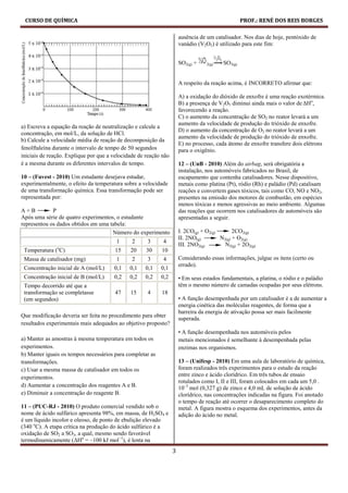 CURSO DE QUÍMICA                                                                                 PROF.: RENÉ DOS REIS BORGES

                                                                      ausência de um catalisador. Nos dias de hoje, pentóxido de
                                                                      vanádio (V2O5) é utilizado para este fim:


                                                                      SO2(g) +    2(g)   SO3(g)


                                                                      A respeito da reação acima, é INCORRETO afirmar que:

                                                                      A) a oxidação do dióxido de enxofre é uma reação exotérmica.
                                                                      B) a presença de V2O5 diminui ainda mais o valor de ∆Ho,
                                                                      favorecendo a reação.
                                                                      C) o aumento da concentração de SO2 no reator levará a um
                                                                      aumento da velocidade de produção do trióxido de enxofre.
a) Escreva a equação da reação de neutralização e calcule a
                                                                      D) o aumento da concentração de O2 no reator levará a um
concentração, em mol/L, da solução de HCl.
                                                                      aumento da velocidade de produção do trióxido de enxofre.
b) Calcule a velocidade média de reação de decomposição da
                                                                      E) no processo, cada átomo de enxofre transfere dois elétrons
fenolftaleína durante o intervalo de tempo de 50 segundos             para o oxigênio.
iniciais de reação. Explique por que a velocidade de reação não
é a mesma durante os diferentes intervalos de tempo.                  12 – (UnB - 2010) Além do airbag, será obrigatória a
                                                                      instalação, nos automóveis fabricados no Brasil, de
10 – (Fuvest - 2010) Um estudante desejava estudar,                   escapamento que contenha catalisadores. Nesse dispositivo,
experimentalmente, o efeito da temperatura sobre a velocidade         metais como platina (Pt), ródio (Rh) e paládio (Pd) catalisam
de uma transformação química. Essa transformação pode ser             reações e convertem gases tóxicos, tais como CO, NO e NO2,
representada por:                                                     presentes na emissão dos motores de combustão, em espécies
                                                                      menos tóxicas e menos agressivas ao meio ambiente. Algumas
A+B          P                                                        das reações que ocorrem nos catalisadores de automóveis são
Após uma série de quatro experimentos, o estudante                    apresentadas a seguir.
representou os dados obtidos em uma tabela:
                                     Número do experimento            I. 2CO(g) + O2(g)       2CO2(g)
                                                                      II. 2NO(g)        N2(g) + O2(g)
                                        1      2     3      4
                                                                      III. 2NO2(g)        N2(g) + 2O2(g)
               o
 Temperatura ( C)                      15     20     30    10
 Massa de catalisador (mg)              1      2     3      4         Considerando essas informações, julgue os itens (certo ou
                                                                      errado).
 Concentração inicial de A (mol/L)     0,1    0,1   0,1    0,1
 Concentração inicial de B (mol/L)     0,2    0,2   0,2    0,2        • Em seus estados fundamentais, a platina, o ródio e o paládio
 Tempo decorrido até que a                                            têm o mesmo número de camadas ocupadas por seus elétrons.
 transformação se completasse          47     15     4     18
 (em segundos)                                                        • A função desempenhada por um catalisador é a de aumentar a
                                                                      energia cinética das moléculas reagentes, de forma que a
                                                                      barreira da energia de ativação possa ser mais facilmente
Que modificação deveria ser feita no procedimento para obter
                                                                      superada.
resultados experimentais mais adequados ao objetivo proposto?
                                                                      • A função desempenhada nos automóveis pelos
a) Manter as amostras à mesma temperatura em todos os                 metais mencionados é semelhante à desempenhada pelas
experimentos.                                                         enzimas nos organismos.
b) Manter iguais os tempos necessários para completar as
transformações.                                                       13 – (Unifesp - 2010) Em uma aula de laboratório de química,
c) Usar a mesma massa de catalisador em todos os                      foram realizados três experimentos para o estudo da reação
experimentos.                                                         entre zinco e ácido clorídrico. Em três tubos de ensaio
                                                                      rotulados como I, II e III, foram colocados em cada um 5,0 .
d) Aumentar a concentração dos reagentes A e B.                       10–3 mol (0,327 g) de zinco e 4,0 mL de solução de ácido
e) Diminuir a concentração do reagente B.                             clorídrico, nas concentrações indicadas na figura. Foi anotado
                                                                      o tempo de reação até ocorrer o desaparecimento completo do
11 – (PUC-RJ - 2010) O produto comercial vendido sob o                metal. A figura mostra o esquema dos experimentos, antes da
nome de ácido sulfúrico apresenta 98%, em massa, de H2SO4 e           adição do ácido no metal.
é um líquido incolor e oleoso, de ponto de ebulição elevado
(340 oC). A etapa crítica na produção do ácido sulfúrico é a
oxidação de SO2 a SO3, a qual, mesmo sendo favorável
termodinamicamente (∆Ho = –100 kJ mol−1), é lenta na
                                                                  3
 