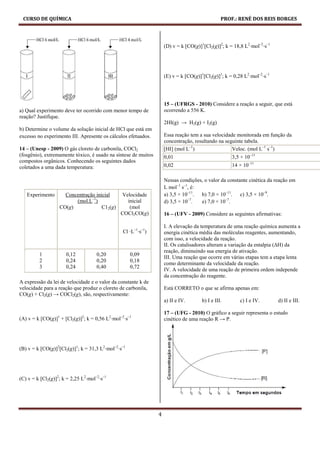 CURSO DE QUÍMICA                                                                               PROF.: RENÉ DOS REIS BORGES




                                                                    (D) v = k [CO(g)]1[Cl2(g)]2; k = 18,8 L2⋅mol–2⋅s–1




                                                                    (E) v = k [CO(g)]1[Cl2(g)]1; k = 0,28 L2⋅mol–2⋅s–1




                                                                    15 – (UFRGS - 2010) Considere a reação a seguir, que está
a) Qual experimento deve ter ocorrido com menor tempo de            ocorrendo a 556 K.
reação? Justifique.
                                                                    2HI(g) → H2(g) + I2(g)
b) Determine o volume da solução inicial de HCl que está em
excesso no experimento III. Apresente os cálculos efetuados.        Essa reação tem a sua velocidade monitorada em função da
                                                                    concentração, resultando na seguinte tabela.
14 – (Unesp - 2009) O gás cloreto de carbonila, COCl2               [HI] (mol L–1)                 Veloc. (mol L–1 s–1)
(fosgênio), extremamente tóxico, é usado na síntese de muitos       0,01                            3,5 × 10–11
compostos orgânicos. Conhecendo os seguintes dados
coletados a uma dada temperatura:                                   0,02                            14 × 10–11

                                                                    Nessas condições, o valor da constante cinética da reação em
                                                                    L mol–1 s–1, é:
   Experimento       Concentração inicial      Velocidade           a) 3,5 × 10–11. b) 7,0 × 10–11. c) 3,5 × 10–9.
                         (mol.L–1)               inicial            d) 3,5 × 10–7.  e) 7,0 × 10–7.
                   CO(g)             C12(g)       (mol
                                               COCl2CO(g)           16 – (UFV - 2009) Considere as seguintes afirmativas:

                                                                    I. A elevação da temperatura de uma reação química aumenta a
                                                 Cl ⋅L–1⋅s–1)       energia cinética média das moléculas reagentes, aumentando,
                                                                    com isso, a velocidade da reação.
                                                                    II. Os catalisadores alteram a variação da entalpia (∆H) da
                                                                    reação, diminuindo sua energia de ativação.
         1            0,12           0,20            0,09
                                                                    III. Uma reação que ocorre em várias etapas tem a etapa lenta
         2            0,24           0,20            0,18
                                                                    como determinante da velocidade da reação.
         3            0,24           0,40            0,72
                                                                    IV. A velocidade de uma reação de primeira ordem independe
                                                                    da concentração do reagente.
A expressão da lei de velocidade e o valor da constante k de
velocidade para a reação que produz o cloreto de carbonila,         Está CORRETO o que se afirma apenas em:
CO(g) + Cl2(g) → COCl2(g), são, respectivamente:
                                                                    a) II e IV.       b) I e III.       c) I e IV.       d) II e III.

                                                                    17 – (UFG - 2010) O gráfico a seguir representa o estudo
(A) v = k [CO(g)]1 + [Cl2(g)]2; k = 0,56 L2⋅mol–2⋅s–1               cinético de uma reação R → P.




(B) v = k [CO(g)]2[Cl2(g)]1; k = 31,3 L2⋅mol–2⋅s–1




(C) v = k [Cl2(g)]2; k = 2,25 L2⋅mol–2⋅s–1




                                                                4
 
