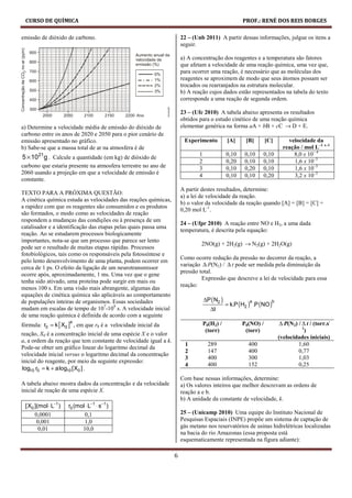 CURSO DE QUÍMICA                                                                                    PROF.: RENÉ DOS REIS BORGES

emissão de dióxido de carbono.                                        22 – (Unb 2011) A partir dessas informações, julgue os itens a
                                                                      seguir.

                                                                      a) A concentração dos reagentes e a temperatura são fatores
                                                                      que afetam a velocidade de uma reação química, uma vez que,
                                                                      para ocorrer uma reação, é necessário que as moléculas dos
                                                                      reagentes se aproximem de modo que seus átomos possam ser
                                                                      trocados ou rearranjados na estrutura molecular.
                                                                      b) A reação cujos dados estão representados na tabela do texto
                                                                      corresponde a uma reação de segunda ordem.

                                                                      23 – (Ufc 2010) A tabela abaixo apresenta os resultados
                                                                      obtidos para o estudo cinético de uma reação química
a) Determine a velocidade média de emissão do dióxido de              elementar genérica na forma aA + bB + cC → D + E.
carbono entre os anos de 2020 e 2050 para o pior cenário de
emissão apresentado no gráfico.                                        Experimento            [A]     [B]       [C]       velocidade da
b) Sabe-se que a massa total de ar na atmosfera é de                                                                    reação / mol L–1 s–1
                                                                              1               0,10    0,10    0,10          8,0 x 10– 4
5 × 1021g . Calcule a quantidade (em kg) de dióxido de
                                                                              2               0,20    0,10    0,10          1,6 x 10–3
carbono que estaria presente na atmosfera terrestre no ano de                 3               0,10    0,20    0,10          1,6 x 10–3
2060 usando a projeção em que a velocidade de emissão é                       4               0,10    0,10    0,20          3,2 x 10–3
constante.
                                                                      A partir destes resultados, determine:
TEXTO PARA A PRÓXIMA QUESTÃO:
                                                                      a) a lei de velocidade da reação.
A cinética química estuda as velocidades das reações químicas,
                                                                      b) o valor da velocidade da reação quando [A] = [B] = [C] =
a rapidez com que os reagentes são consumidos e os produtos
                                                                      0,20 mol L-1.
são formados, o modo como as velocidades de reação
respondem a mudanças das condições ou à presença de um
                                                                      24 – (Ufpr 2010) A reação entre NO e H2, a uma dada
catalisador e a identificação das etapas pelas quais passa uma
                                                                      temperatura, é descrita pela equação:
reação. Ao se estudarem processos biologicamente
importantes, nota-se que um processo que parece ser lento
                                                                               2NO(g) + 2H2(g) → N2(g) + 2H2O(g)
pode ser o resultado de muitas etapas rápidas. Processos
fotobiológicos, tais como os responsáveis pela fotossíntese e
                                                                      Como ocorre redução da pressão no decorrer da reação, a
pelo lento desenvolvimento de uma planta, podem ocorrer em
                                                                      variação ∆ P(N2) / ∆ t pode ser medida pela diminuição da
cerca de 1 ps. O efeito da ligação de um neurotransmissor
                                                                      pressão total.
ocorre após, aproximadamente, 1 ms. Uma vez que o gene
                                                                               Expressão que descreve a lei de velocidade para essa
tenha sido ativado, uma proteína pode surgir em mais ou
                                                                      reação:
menos 100 s. Em uma visão mais abrangente, algumas das
equações de cinética química são aplicáveis ao comportamento
                                                                                  ∆P ( N2 )
de populações inteiras de organismos. Essas sociedades                                        = k.P (H2 ) .P (NO )
                                                                                                        a         b
mudam em escalas de tempo de 107-109 s. A velocidade inicial                         ∆t
de uma reação química é definida de acordo com a seguinte
fórmula: r0 = k [ X0 ] , em que r0 é a velocidade inicial da                                                           ∆ P(N2) / ∆ t / (torr.s-
                     a
                                                                                  P0(H2) /           P0(NO) /
                                                                                                                                 1
                                                                                   (torr)             (torr)                       )
reação, X0 é a concentração inicial de uma espécie X e o valor
                                                                                                                      (velocidades iniciais)
a, a ordem da reação que tem constante de velocidade igual a k.
                                                                        1           289                400                     1,60
Pode-se obter um gráfico linear do logaritmo decimal da
                                                                        2           147                400                     0,77
velocidade inicial versus o logaritmo decimal da concentração
                                                                        3           400                300                     1,03
inicial do reagente, por meio da seguinte expressão:
                                                                        4           400                152                     0,25
log10 r0 = k + alog10 [X0 ] .
                                                                      Com base nessas informações, determine:
A tabela abaixo mostra dados da concentração e da velocidade          a) Os valores inteiros que melhor descrevam as ordens de
inicial de reação de uma espécie X.                                   reação a e b.
                                                                      b) A unidade da constante de velocidade, k.
 [X0 ](mol ⋅ L−1 )   r0 (mol ⋅ L−1 ⋅ s−1 )
     0,0001                 0,1                                       25 – (Unicamp 2010) Uma equipe do Instituto Nacional de
      0,001                 1,0                                       Pesquisas Espaciais (INPE) propõe um sistema de captação de
       0,01                10,0                                       gás metano nos reservatórios de usinas hidrelétricas localizadas
                                                                      na bacia do rio Amazonas (essa proposta está
                                                                      esquematicamente representada na figura adiante):

                                                                  6
 