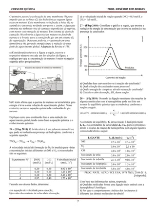CURSO DE QUÍMICA                                                                                 PROF.: RENÉ DOS REIS BORGES

O primeiro passo é a colocação de uma membrana (1) para               c) a velocidade inicial da reação quando [NO]= 0,5 mol/L e
impedir que as turbinas (2) das hidrelétricas suguem águas            [H2]= 1,0 mol/L.
ricas em metano. Essa membrana seria fixada a boias (3) na
superfície e ancorada no fundo por pesos e, assim, a água que         27 – (Ufop 2010) Considere o gráfico a seguir, que mostra a
entraria nas turbinas viria de camadas superficiais de represa,       variação de energia de uma reação que ocorre na ausência e na
com menor concentração de metano. Um sistema de dutos de              presença de catalisador.
captação (4) coletaria a água rica em metano no fundo da
represa e a levaria para a extração do gás em um sistema (5)
de vaporização. O metano poderia ser queimado em uma
termelétrica (6), gerando energia limpa e redução de uma
fonte do aquecimento global. Adaptado da Revista n°138.

a) Considerando o texto e a figura a seguir, escreva o
respectivo número em cada um dos círculos da figura, e
explique por que a concentração de metano é maior na região
sugerida pelos pesquisadores.




                                                                      a) Qual das duas curvas refere-se à reação não catalisada?
                                                                      b) Qual a função do catalisador nesse processo?
                                                                      c) Qual a energia do complexo ativado na reação catalisada?
                                                                      d) Calcule o calor de reação, ∆H, dessa reação.

                                                                      28 – (Ufg 2010) O estudo da ligação resultante das reações de
b) O texto afirma que a queima do metano na termelétrica gera         algumas moléculas com a hemoglobina pode ser feito em
energia e leva a uma redução do aquecimento global. Nesse             termos do equilíbrio químico que se estabelece conforme a
contexto, escreva a equação química da combustão do gás               reação a seguir.
metano.
                                                                      LIGANTE + HEMOGLOBINA                        LIGANTE-HEMOGLOBINA
Explique como essa combustão leva a uma redução do
aquecimento global, tendo como base a equação química e o
                                                                      A constante de equilíbrio, K, dessa reação é dada pela razão
conhecimento químico.
                                                                      k1/k2, e as constantes de velocidades,k1 e k2, para os processos
                                                                      direto e inverso da reação da hemoglobina com alguns ligantes
26 – (Ufop 2010) O óxido nítrico é um poluente atmosférico
                                                                      constam da tabela a seguir.
que pode ser reduzido na presença de hidrogênio, conforme a
seguinte equação:
                                                                              LIGANTE              k1 (L/moℓ s)        k2 (s-1)
2NO(g) + 2H2(g) → N2(g) + 2H2O(g)                                      NO                           2,5 x 107         2,5 x 10-5
                                                                       O2                           5,0 x 107          2,0 x 10
A velocidade inicial de formação de N2 foi medida para várias
concentrações iniciais diferentes de NO e H2, e os resultados          CO                           4,0 x 10   6
                                                                                                                      1,0 x 10-2
são os seguintes:
                                                                       Isocianeto de etila          3,0 x 105         2,0 x 10-1
  Experimento Nº       [NO]       [H2]       Velocidade inicial        Isocianeto de n-butila       2,3 x 105         9,0 x 10-1
                      (mol/L)    (mol/L)        (molL-1s-1)            Isocianeto de isopropila     5,0 x 104         1,5 x 10-1
         1             0,20         0,10           4,92 x 10-3         Isocianeto de tercbutila5,0 x 103   4,0 x 10-1
         2             0,10         0,10           1,23 x 10-3              PROC. NATL. ACAD. SCI. USA, 1978 75(5), 2108-2111.
         3             0,10         0,20           2,46 x 10-3                                                     [Adaptado].
         4             0,05         0,40           1,23 x 10-3
                                                                      Com base nas informações acima, responda:
Fazendo uso desses dados, determine:                                  a) Qual das moléculas forma uma ligação mais estável com a
                                                                      hemoglobina? Justifique.
a) a equação de velocidade para a reação;                             b) Por que o comportamento cinético dos isocianetos é
b) o valor da constante de velocidade da reação;                      diferente das demais moléculas da tabela?

                                                                  7
 