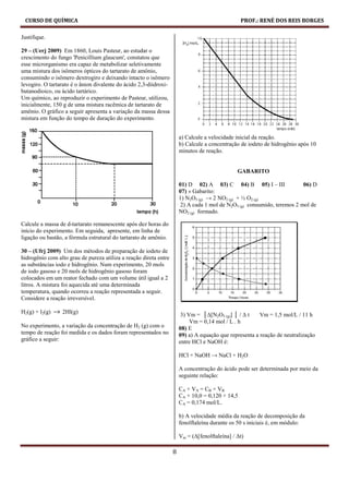CURSO DE QUÍMICA                                                                                 PROF.: RENÉ DOS REIS BORGES

Justifique.

29 – (Uerj 2009) Em 1860, Louis Pasteur, ao estudar o
crescimento do fungo 'Penicillium glaucum', constatou que
esse microrganismo era capaz de metabolizar seletivamente
uma mistura dos isômeros ópticos do tartarato de amônio,
consumindo o isômero dextrogiro e deixando intacto o isômero
levogiro. O tartarato é o ânion divalente do ácido 2,3-diidroxi-
butanodioico, ou ácido tartárico.
Um químico, ao reproduzir o experimento de Pasteur, utilizou,
inicialmente, 150 g de uma mistura racêmica de tartarato de
amônio. O gráfico a seguir apresenta a variação da massa dessa
mistura em função do tempo de duração do experimento.


                                                                       a) Calcule a velocidade inicial da reação.
                                                                       b) Calcule a concentração de iodeto de hidrogênio após 10
                                                                       minutos de reação.


                                                                                                GABARITO

                                                                       01) D 02) A 03) C 04) B 05) I – III                06) D
                                                                       07) » Gabarito:
                                                                       1) N2O5 (g) → 2 NO2 (g) + ½ O2 (g)
                                                                        2) A cada 1 mol de N2O5 (g) consumido, teremos 2 mol de
                                                                       NO2 (g) formado.

Calcule a massa de d-tartarato remanescente após dez horas do
início do experimento. Em seguida, apresente, em linha de
ligação ou bastão, a fórmula estrutural do tartarato de amônio.

30 – (Ufrj 2009) Um dos métodos de preparação de iodeto de
hidrogênio com alto grau de pureza utiliza a reação direta entre
as substâncias iodo e hidrogênio. Num experimento, 20 mols
de iodo gasoso e 20 mols de hidrogênio gasoso foram
colocados em um reator fechado com um volume útil igual a 2
litros. A mistura foi aquecida até uma determinada
temperatura, quando ocorreu a reação representada a seguir.
Considere a reação irreversível.

H2(g) + l2(g)   → 2Hl(g)                                                3) Vm = │∆[N2O5 (g)] │ / ∆ t     Vm = 1,5 mol/L / 11 h
                                                                            Vm = 0,14 mol / L . h
No experimento, a variação da concentração de H2 (g) com o             08) E
tempo de reação foi medida e os dados foram representados no           09) a) A equação que representa a reação de neutralização
gráfico a seguir:                                                      entre HCl e NaOH é:

                                                                       HCl + NaOH → NaCl + H2O

                                                                       A concentração do ácido pode ser determinada por meio da
                                                                       seguinte relação:

                                                                       CA × VA = CB × VB
                                                                       CA × 10,0 = 0,120 × 14,5
                                                                       CA = 0,174 mol/L.

                                                                       b) A velocidade média da reação de decomposição da
                                                                       fenolftaleína durante os 50 s iniciais é, em módulo:

                                                                       Vm = (∆[fenolftaleína] / ∆t)

                                                                   8
 