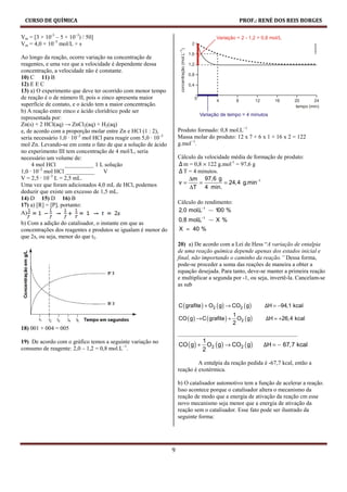 CURSO DE QUÍMICA                                                                                   PROF.: RENÉ DOS REIS BORGES

Vm = [3 × 10-3 – 5 × 10–3) / 50]
Vm = 4,0 × 10–5 mol/L × s

Ao longo da reação, ocorre variação na concentração de
reagentes, e uma vez que a velocidade é dependente dessa
concentração, a velocidade não é constante.
10) C 11) B
12) E E C
13) a) O experimento que deve ter ocorrido com menor tempo
de reação é o de número II, pois o zinco apresenta maior
superfície de contato, e o ácido tem a maior concentração.
b) A reação entre zinco e ácido clorídrico pode ser
representada por:
Zn(s) + 2 HCl(aq) → ZnCl2(aq) + H2(aq)
e, de acordo com a proporção molar entre Zn e HCl (1 : 2),           Produto formado: 0,8 mol.L−1
seria necessário 1,0 · 10–2 mol HCl para reagir com 5,0 · 10–3       Massa molar do produto: 12 x 7 + 6 x 1 + 16 x 2 = 122
mol Zn. Levando-se em conta o fato de que a solução de ácido         g.mol−1.
no experimento III tem concentração de 4 mol/L, seria
necessário um volume de:                                             Cálculo da velocidade média de formação de produto:
     4 mol HCl     __________ 1 L solução                            Δ m = 0,8 × 122 g.mol-1 = 97,6 g
1,0 · 10–2 mol HCl __________       V                                Δ T = 4 minutos.
V = 2,5 · 10–3 L = 2,5 mL.                                               ∆m 97,6 g
Uma vez que foram adicionados 4,0 mL de HCl, podemos                 v=       =         = 24,4 g.min−1
                                                                         ∆T 4 min.
deduzir que existe um excesso de 1,5 mL.
14) D 15) D 16) B
17) a) [R] = [P], portanto:                                          Cálculo do rendimento:
A)                                                                   2,0 mol.L−1    100 %
                                                                     0,8 mol.L−1      X%
b) Com a adição do catalisador, o instante em que as
concentrações dos reagentes e produtos se igualam é menor do         X = 40 %
que 2s, ou seja, menor do que t2.
                                                                     20) a) De acordo com a Lei de Hess “A variação de entalpia
                                                                     de uma reação química depende apenas dos estados inicial e
                                                                     final, não importando o caminho da reação.” Dessa forma,
                                                                     pode-se proceder a soma das reações de maneira a obter a
                                                                     equação desejada. Para tanto, deve-se manter a primeira reação
                                                                     e multiplicar a segunda por -1, ou seja, invertê-la. Cancelam-se
                                                                     as sub


                                                                     C ( grafite ) + O2 ( g) → CO2 ( g)       ΔH = −94,1 kcal
                                                                                                 1
                                                                     CO ( g) → C ( grafite ) +     O2 ( g )   ΔH = +26,4 kcal
                                                                                                 2
18) 001 + 004 = 005
                                                                     _________________________________________
                                                                              1
                                                                     CO ( g) + O2 ( g) → CO2 ( g)
19) De acordo com o gráfico temos a seguinte variação no
                                                                                                  ΔH = − 67,7 kcal
consumo de reagente: 2,0 – 1,2 = 0,8 mol.L−1.                                 2

                                                                              A entalpia da reação pedida é -67,7 kcal, então a
                                                                     reação é exotérmica.

                                                                     b) O catalisador automotivo tem a função de acelerar a reação.
                                                                     Isso acontece porque o catalisador altera o mecanismo da
                                                                     reação de modo que a energia de ativação da reação cm esse
                                                                     novo mecanismo seja menor que a energia de ativação da
                                                                     reação sem o catalisador. Esse fato pode ser ilustrado da
                                                                     seguinte forma:




                                                                 9
 