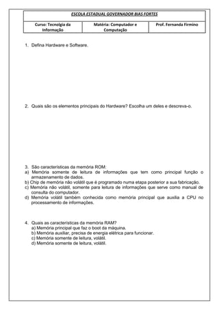 ESCOLA ESTADUAL GOVERNADOR BIAS FORTES
Curso: Tecnolgia da
Informação
Matéria: Computador e
Computação
Prof. Fernanda Firmino
1. Defina Hardware e Software.
2. Quais são os elementos principais do Hardware? Escolha um deles e descreva-o.
3. São características da memória ROM:
a) Memória somente de leitura de informações que tem como principal função o
armazenamento de dados.
b) Chip de memória não volátil que é programado numa etapa posterior a sua fabricação.
c) Memória não volátil, somente para leitura de informações que serve como manual de
consulta do computador.
d) Memória volátil também conhecida como memória principal que auxilia a CPU no
processamento de informações.
4. Quais as características da memória RAM?
a) Memória principal que faz o boot da máquina.
b) Memória auxiliar, precisa de energia elétrica para funcionar.
c) Memória somente de leitura, volátil.
d) Memória somente de leitura, volátil.
 