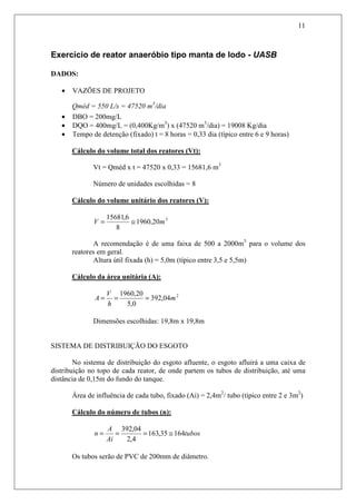 11
Exercício de reator anaeróbio tipo manta de lodo - UASB
DADOS:
• VAZÕES DE PROJETO
Qméd = 550 L/s = 47520 m3
/dia
• DBO = 200mg/L
• DQO = 400mg/L = (0,400Kg/m3
) x (47520 m3
/dia) = 19008 Kg/dia
• Tempo de detenção (fixado) t = 8 horas = 0,33 dia (típico entre 6 e 9 horas)
Cálculo do volume total dos reatores (Vt):
Vt = Qméd x t = 47520 x 0,33 = 15681,6 m3
Número de unidades escolhidas = 8
Cálculo do volume unitário dos reatores (V):
3
20,1960
8
6,15681
mV ≅=
A recomendação é de uma faixa de 500 a 2000m3
para o volume dos
reatores em geral.
Altura útil fixada (h) = 5,0m (típico entre 3,5 e 5,5m)
Cálculo da área unitária (A):
2
04,392
0,5
20,1960
m
h
V
A ===
Dimensões escolhidas: 19,8m x 19,8m
SISTEMA DE DISTRIBUIÇÃO DO ESGOTO
No sistema de distribuição do esgoto afluente, o esgoto afluirá a uma caixa de
distribuição no topo de cada reator, de onde partem os tubos de distribuição, até uma
distância de 0,15m do fundo do tanque.
Área de influência de cada tubo, fixado (Ai) = 2,4m2
/ tubo (típico entre 2 e 3m2
)
Cálculo do número de tubos (n):
tubos
Ai
A
n 16435,163
4,2
04,392
≅===
Os tubos serão de PVC de 200mm de diâmetro.
 