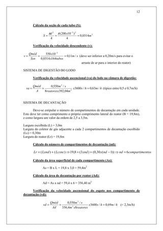 12
Cálculo da seção de cada tubo (S):
2
232
0314,0
4
)10200(
4
m
xd
S ===
−
ππ
Verificação da velocidade descendente (v):
sm
tubosx
x
Sxn
Qméd
v /11,0
1640314,0
10550 3
===
−
(deve ser inferior a 0,20m/s para evitar o
arraste de ar para o interior do reator)
SISTEMA DE DIGESTÃO DO LODO
Verificação da velocidade ascencional (va) do lodo na câmara de digestão:
hmhsx
mreatoresx
sm
A
Qméd
va /63,0/3600
04,3928
/550,0
2
3
=== (típico entre 0,5 e 0,7m/h)
SISTEMA DE DECANTAÇÃO
Deve-se estipular o número de compartimentos de decantação em cada unidade.
Este deve ter como comprimento o próprio comprimento lateral do reator (B = 19,8m),
e como largura um valor da ordem de 2,5 a 3,5m.
Largura escolhida (L) = 3,0m
Largura do coletor de gás adjacente a cada 2 compartimentos de decantação escolhido
(Lc) = 0,30m
Largura do reator (Lr) = 19,8m
Cálculo do número de compartimentos de decantação (nd):
ntoscompartimendndxxndLcxncLxndLr 6))1(30,0()3(8,19)()( =⇒−+=⇒+=
Cálculo da área superficial de cada compartimento (As):
As = B x L = 19,8 x 3,0 = 59,4m2
Cálculo da área de decantação por reator (Ad):
Ad = As x nd = 59,4 x 6 = 356,40 m2
Verificação da velocidade ascensional do esgoto nos compartimento de
decantação (vd):
hmhsx
reatoresxm
sm
Ad
Qméd
vd /69,0/3600
84,356
/550,0
2
3
=== (< 2,3m/h)
 
