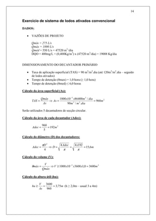 14
Exercício de sistema de lodos ativados convencional
DADOS:
• VAZÕES DE PROJETO
Qmín = 275 L/s
Qmáx = 1000 L/s
Qméd = 550 L/s = 47520 m3
/dia
DQO = 400mg/L = (0,400Kg/m3
) x (47520 m3
/dia) = 19008 Kg/dia
DIMENSIONAMENTO DO DECANTADOR PRIMÁRIO
• Taxa de aplicação superficial (TAS) = 90 m3
/m2
.dia (até 120m3
/m2
.dia – seguido
de lodos ativados)
• Tempo de detenção (θmax) = 1,0 hora (≥ 1,0 hora)
• Tempo de detenção (θmed) ≤ 6,0 horas
Cálculo da área superficial (As):
2
23
33
960
./90
/86400101000
m
diamm
diamxx
As
As
Qmáx
TAS ==⇒=
−
Serão utilizados 5 decantadores de secção circular.
Cálculo da área de cada decantador (Adec):
2
192
5
960
mAdec ==
Cálculo do diâmetro (D) dos decantadores:
m
xAdec
D
D
Adec 6,15
19244
4
2
===⇒=
ππ
π
Cálculo do volume (V):
33
36000,13600101000 mxxxV
Qmáx
V
máx =≥⇒= −
θ
Cálculo da altura útil (hu):
m
As
V
hu 75,3
960
3600
==≥ (h ≥ 2,0m – usual 3 a 4m)
 