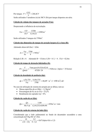 16
Por tanque: CVP 4,246
5
1232
==
Serão utilizados 5 aeradores (n) de 50CV (Pa) por tanque dispostos em série.
Cálculo do volume dos tanques de aeração (Vta):
Desprezando a influência da recirculação.
3
18901
22,02,3
13306
.
m
xFXt
CO
Vta ===
Serão utilizados 5 tanques de 3780m3
.
Cálculo das dimensões do tanque de aeração largura (L) e base (B):
Adotando altura útil (hu) = 4,0m
2
945
4
3780
m
hu
Vta
As ===
Relação L/B ≥ 4: Adotando B = 15,6m e L/B = 4: L = 4 . 15,6 = 62,4m
Cálculo do tempo de detenção hidráulico (θ):
horas
xxques
Qméd
V
8,9
24/47520
)4,626,154(tan5
===θ (típico < 18 horas)
Cálculo da densidade de potência (dp):
3
/6,48
3780
735505735..
mW
xx
Vta
Pan
dp === (> 10W/m3
) ok!
No caso de utilização do sistema de aeração por ar difuso, tem-se:
• Massa específica do ar (Ma) = 1,2 Kg/m3
• Porcentagem de O2 no ar (%) = 23,2%
• Rendimento do soprador (η) = 8%
Cálculo da vazão de ar (Qa):
min/830
6008,0232,02,1
1109
.%.
3
arm
xxxMa
Qo
Qa ===
η
Cálculo da vazão de retorno do lodo (Qr):
Considerando que o lodo sedimentará no fundo do decantador secundário a uma
concentração de 8 Kg SS/ m3
(Xr).
67,0
2,38
2,3
)(
=
−
=
−
=
XtXr
Xt
r (típico 0,6 a 1,2)
 