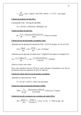 17
sLsLxQmédrQr
Qméd
Qr
r /7,73/5,36855067,0. ⇒===⇒= por tanque
Cálculo da produção de lodo (PL):
Considerando Yobs = 0,65 Kg SS/ Kg DBO.
diaKgSSxYobsCOPL /864965,013306. ===
Cálculo da idade do lodo (θc):
dias
xxxquesx
PL
XtV
c 7
8649
2,34,626,154tan5.
≅==θ (4 a 10 dias)
Cálculo da área do decantador secundário (Ads):
Adotando taxa de aplicação de superficial (TAS) = 20 m3
/m2
.d (típico 16 a 32 m3
/m2
.d)
2
00,2376
47520
20 mAds
AdsAds
Qméd
TAS =⇒=⇒=
Adotando taxa de aplicação de sólidos (Ga) = 4 KgSS/m2
.hora (típico 4 a 6 KgSS/m2
.h)
2
06,529
)244(5
2,347520)67,01(.)1(
m
xx
xx
Ads
Ads
XtxQmédr
Ga =
+
=⇒
+
=
Adota-se o maior valor, então:
Para a área superficial total de 2376,0 m2
, serão utilizados 5 decantadores com 24,6 m
de diâmetro com área superficial de 475,3 m2
cada um.
Cálculo do volume útil (Vu) do decantador secundário:
Adotando-se a altura útil (hu) = 4,0m.
3
19013,4754. mxAdshuVu === por decantador
Cálculo do tempo de detenção hidráulico (TDH):
horas
x
xesdecantador
QrQ
Vu
TDH 9,2
4752067,1
241901.5
==
+
= (≥ 1,5 horas)
Cálculo da taxa de escoamento nos vertedores de saída (TEL):
diamm
r
nQméd
TEL 23
/123
2/6,24..2
5/47520
.2
/
===
ππ
(< 720m3
/m.dia) ok!
 