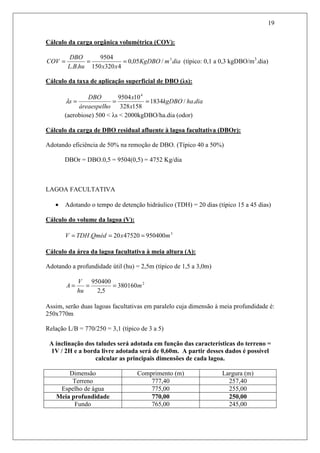 19
Cálculo da carga orgânica volumétrica (COV):
diamKgDBO
xxhuBL
DBO
COV 3
/05,0
4320150
9504
..
=== (típico: 0,1 a 0,3 kgDBO/m3
.dia)
Cálculo da taxa de aplicação superficial de DBO (λs):
diahakgDBO
x
x
oáreaespelh
DBO
s ./1834
158328
109504 4
===λ
(aerobiose) 500 < λs < 2000kgDBO/ha.dia (odor)
Cálculo da carga de DBO residual afluente à lagoa facultativa (DBOr):
Adotando eficiência de 50% na remoção de DBO. (Típico 40 a 50%)
DBOr = DBO.0,5 = 9504(0,5) = 4752 Kg/dia
LAGOA FACULTATIVA
• Adotando o tempo de detenção hidráulico (TDH) = 20 dias (típico 15 a 45 dias)
Cálculo do volume da lagoa (V):
3
9504004752020. mxQmédTDHV ===
Cálculo da área da lagoa facultativa à meia altura (A):
Adotando a profundidade útil (hu) = 2,5m (típico de 1,5 a 3,0m)
2
380160
5,2
950400
m
hu
V
A ===
Assim, serão duas lagoas facultativas em paralelo cuja dimensão à meia profundidade é:
250x770m
Relação L/B = 770/250 = 3,1 (típico de 3 a 5)
A inclinação dos taludes será adotada em função das características do terreno =
1V / 2H e a borda livre adotada será de 0,60m. A partir desses dados é possível
calcular as principais dimensões de cada lagoa.
Dimensão Comprimento (m) Largura (m)
Terreno 777,40 257,40
Espelho de água 775,00 255,00
Meia profundidade 770,00 250,00
Fundo 765,00 245,00
 