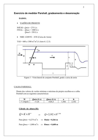 2
Exercício de medidor Parshall, gradeamento e desarenação
DADOS:
• VAZÕES DE PROJETO
INÍCIO : Qmín = 275 L/s
FINAL : Qmax = 1000 L/s
Qmed = 550 L/s
• NBR 12209/92 – ETE (Caixa de Areia)
TAS = 600 a 1300 m3
/m2
.d (item 6.1.2.5)
Figura 1 - Vista lateral do conjunto Parshall, grade e caixa de areia
CALHA PARSHALL
Diante dos valores de vazões mínimas e máximas de projeto escolheu-se a calha
Parshall com as seguintes características:
W Qmin (L/s) Qmax (L/s) n K
3’ (16pol) 17,26 1426,3 1,566 2,182
Cálculo da altura (H):
n
HKQ ×= ⇒
566,1
182,2 HQ ×=
Para Qmin = 0,275 m3
/s ⇒ Hmin = 0,266 m
Para Qmax = 1,000 m3
/s ⇒ Hmax = 0,608 m
 