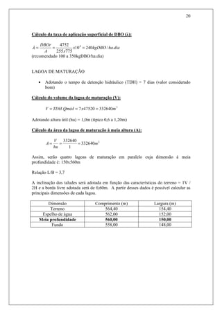 20
Cálculo da taxa de aplicação superficial de DBO (λ):
diahakgDBOx
xA
DBOr
./24010
775255
4752 4
===λ
(recomendado 100 a 350kgDBO/ha.dia)
LAGOA DE MATURAÇÃO
• Adotando o tempo de detenção hidráulico (TDH) = 7 dias (valor considerado
bom)
Cálculo do volume da lagoa de maturação (V):
3
332640475207. mxQmédTDHV ===
Adotando altura útil (hu) = 1,0m (típico 0,6 a 1,20m)
Cálculo da área da lagoa de maturação à meia altura (A):
2
332640
1
332640
m
hu
V
A ===
Assim, serão quatro lagoas de maturação em paralelo cuja dimensão à meia
profundidade é: 150x560m
Relação L/B = 3,7
A inclinação dos taludes será adotada em função das características do terreno = 1V /
2H e a borda livre adotada será de 0,60m. A partir desses dados é possível calcular as
principais dimensões de cada lagoa.
Dimensão Comprimento (m) Largura (m)
Terreno 564,40 154,40
Espelho de água 562,00 152,00
Meia profundidade 560,00 150,00
Fundo 558,00 148,00
 