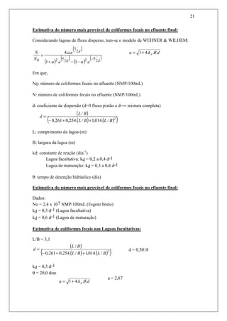 21
Estimativa do número mais provável de coliformes fecais no efluente final:
Considerando lagoas de fluxo disperso, tem-se o modelo de WEHNER & WILHEM:
Em que,
N0: número de coliformes fecais no afluente (NMP/100mL)
N: número de coliformes fecais no efluente (NMP/100mL)
d: coeficiente de dispersão (d=0 fluxo pistão e d=∞ mistura completa)
L: comprimento da lagoa (m)
B: largura da lagoa (m)
kd: constante de reação (dia-1
)
Lagoa facultativa: kd = 0,2 a 0,4 d-1
Lagoa de maturação: kd = 0,3 a 0,8 d-1
θ: tempo de detenção hidráulico (dia)
Estimativa do número mais provável de coliformes fecais no efluente final:
Dados:
No = 2,4 x 107 NMP/100mL (Esgoto bruto)
kd = 0,3 d-1 (Lagoa facultativa)
kd = 0,6 d-1 (Lagoa de maturação)
Estimativa de coliformes fecais nas Lagoas facultativas:
L/B = 3,1
d = 0,3018
kd = 0,3 d-1
θ = 20,0 dias
a = 2,87
( )
( )
( ) ( )
( )d
a
d
a
d
eaea
ea
N
N
2222
2
1
0 .1.1
..4
−
−−+
=
dka d ...41 θ+=
( )
( ) ( )( )2
/.014,1/.254,0261,0
/
BLBL
BL
d
++−
=
( )
( ) ( )( )2
/.014,1/.254,0261,0
/
BLBL
BL
d
++−
=
dka d ...41 θ+=
 