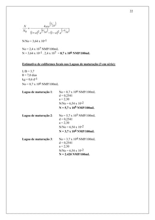 22
N/No = 3,64 x 10-1
No = 2,4 x 107 NMP/100mL
N = 3,64 x 10-1 . 2,4 x 107 = 8,7 x 106 NMP/100mL
Estimativa de coliformes fecais nas Lagoas de maturação (3 em série):
L/B = 3,7
θ = 7,0 dias
kd = 0,6 d-1
No = 8,7 x 106 NMP/100mL
Lagoa de maturação 1: No = 8,7 x 106 NMP/100mL
d = 0,2541
a = 2,30
N/No = 6,54 x 10-2
N = 5,7 x 105 NMP/100mL
Lagoa de maturação 2: No = 5,7 x 105 NMP/100mL
d = 0,2541
a = 2,30
N/No = 6,54 x 10-2
N = 3,7 x 104 NMP/100mL
Lagoa de maturação 3: No = 3,7 x 104 NMP/100mL
d = 0,2541
a = 2,30
N/No = 6,54 x 10-2
N = 2.420 NMP/100mL
( )
( )
( ) ( )
( )d
a
d
a
d
eaea
ea
N
N
2222
2
1
0 .1.1
..4
−
−−+
=
 