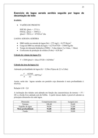 23
Exercício de lagoa aerada aeróbia seguida por lagoa de
decantação de lodo
DADOS:
• VAZÕES DE PROJETO
INÍCIO: Qmín = 275 L/s
FINAL: Qmáx = 1000 L/s
Qméd = 550 L/s = 47520 m3
/dia
LAGOA AERADA AERÓBIA
• DBO média na entrada da lagoa (So) = 275 mg/L = 0,275 Kg/m3
• Carga de DBO na entrada da lagoa = 0,275x47520 = 13068 Kg/dia
• Tempo de detenção hidráulico (TDH) = 3 dias (típico 2 a 4 dias, < 5dias)
• Coeficiente de produção de sólidos (Yobs) = 0,58 dia-1
Cálculo do volume da lagoa (V):
3
14256047520.3. mdiasQmédTDHV ===
Cálculo da área da lagoa (A):
Adotando profundidade da lagoa (h) = 3,50m (Típica de 2,5 a 5,0m)
2
40731
5,3
142560
m
h
V
A ===
Assim, serão dez lagoas aeradas em paralelo cuja dimensão à meia profundidade é:
45x91m
Relação L/B = 2,0
A inclinação dos taludes será adotada em função das características do terreno = 1V /
2H e a borda livre adotada será de 0,60m. A partir desses dados é possível calcular as
principais dimensões de cada lagoa.
Dimensão Comprimento (m) Largura (m)
Terreno 100,40 54,40
Espelho de água 98,00 52,00
Meia profundidade 91,00 45,00
Fundo 84,00 38,00
 