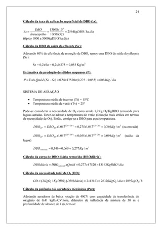 24
Cálculo da taxa de aplicação superficial de DBO (λs):
diahakgDBO
x
x
oáreaespelh
DBO
s ./2564
)5298(10
1013068 4
===λ
(típico 1000 a 3000kgDBO/ha.dia)
Cálculo da DBO de saída do efluente (Se):
Adotando 80% de eficiência de remoção de DBO, temos uma DBO de saída do efluente
(Se):
Se = 0,2xSo = 0,2x0,275 = 0,055 Kg/m3
Estimativa da produção de sólidos suspensos (P):
diaKgxxSeSoQmédYobsP /6064)055,0275,0(4752058,0).(. =−=−=
SISTEMA DE AERAÇÃO
• Temperatura média de inverno (Ti) = 15ºC
• Temperatura média de verão (Tv) = 25º
Pode-se considerar a necessidade de O2 como sendo 1,2Kg O2/KgDBO removida para
lagoas aeradas. Deve-se adotar a temperatura do verão (situação mais crítica em termos
de necessidade de O2). Então, corrige-se a DBO para essa temperatura.
3)2025()º20º25(
º20º25 /346,0047,1275,0047,1 mKgxxDBODBO === −−
(na entrada)
3)2025()º20º25(
º20º25 /069,0047,1055,0047,1 mKgxxDBODBO === −−
(saída da
lagoa)
3
/277,0069,0346,0 mKgDBOremovida =−=
Cálculo da carga de DBO diária removida (DBOdiária):
diaKgDBOxxQmédDBODBOdiária removida /1316347520277,0 ===
Cálculo da necessidade total de O2 (OD):
hkgOdiaKgOxDBOdiáriaKgDBOKgOOD /1097/26326131632)).(/2( 222 ====
Cálculo da potência dos aeradores mecânicos (Pot):
Adotando aeradores de baixa rotação de 40CV com capacidade de transferência de
oxigênio de 0,41 kgO2/CV.hora, diâmetro de influência de mistura de 30 m e
profundidade de alcance de 4 m, tem-se:
 