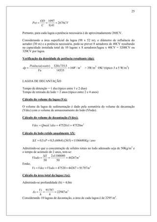 25
CV
C
OD
Pot 2676
41,0
1097
===
Portanto, para cada lagoa a potência necessária é de aproximadamente 268CV.
Considerando a área superficial da lagoa (98 x 52 m), o diâmetro de influência do
aerador (30 m) e a potência necessária, pode-se prever 8 aeradores de 40CV resultando
na capacidade instalada total de 10 lagoas x 8 aeradores/lagoa x 40CV = 3200CV ou
320CV por lagoa.
Verificação da densidade de potência resultante (dp):
3
/16
14333
5,735320)(
mW
x
Vu
wattsPotência
dp === > 3W/m3
OK! (típico 3 a 5 W/m3
)
LAGOA DE DECANTAÇÃO
Tempo de detenção = 1 dia (típico entre 1 e 2 dias)
Tempo de retirada do lodo = 2 anos (típico entre 2 e 4 anos)
Cálculo do volume da lagoa (Vs):
O volume da lagoa de sedimentação é dado pela somatória do volume de decantação
(Vdec) com o volume de armazenamento do lodo (Vlodo).
Cálculo do volume de decantação (Vdec):
3
475201475201. mxdiaQmédVdec ===
Cálculo do lodo retido anualmente ∆X:
anoKgxPX /1106680)365).(6064.(5,05,0 ===∆
Admitindo-se que a concentração de sólidos totais no lodo adensado seja de 50Kg/m3
e
o tempo de acúmulo de 2 anos, tem-se:
3
44267
50
11066802
50
m
xX
Vlodo ==
∆
=
Então,
3
917874426747520 mVlodoVdecVs =+=+=
Cálculo da área total da lagoa (As):
Admitindo-se profundidade (h) = 4,0m
2
22947
4
91787
m
h
Vs
As ===
Considerando 10 lagoas de decantação, a área de cada lagoa é de 2295 m2
.
 