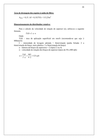28
Área de drenagem dos esgotos à saída do filtro:
Adren = 0,15. Af = 0,15(755) = 113,25m2
Dimensionamento do distribuidor rotativo:
Para o cálculo da velocidade de rotação do aspersor (n), utiliza-se a seguinte
fórmula:
naITAS ⋅⋅=
Onde:
TAS – taxa de aplicação superficial em mm/h (recomenda-se que seja ≥
800mm/h)
I – intensidade de lavagem adotada = 4mm/rotação (pedra britada: 2 a
6mm/rotação do braço; meio plástico: 3 a 9mm/rotação do braço)
a – número de braços de aspersores = 2 (típico 2 ou 4)
n – velocidade de rotação dos braços do aspersor (típico de 50 a 400 rph):
rph
aI
TAS
n .123
24
983
=
⋅
=
⋅
=
 