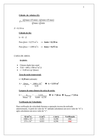 3
Cálculo do rebaixo (Z):
minmax
max)min(min)max(
QQ
HQHQ
Z
−
×−×
=
Z = 0,136 m
Cálculo de (h):
h = H – Z
Para Qmin = 0,275 m3
/s ⇒ hmin = 0,130 m
Para Qmax = 1,000 m3
/s ⇒ hmax = 0,472 m
CAIXA DE AREIA
DADOS:
• Câmara dupla tipo canal
• TAS = 600 a 1300 m3
/m2
.d
• v < 0,40 m/s (p/ Qmax)
Área da seção transversal:
v = 0,30 m/s (adotado)
A = Qmax_ = 1000 x 10-3
A = 3,333 m2
v 0,30
Largura de uma câmara da caixa de areia:
b = A____ = 3,333____ b = 7,06 m badotado = 7,10 m
Hmax – Z 0,608 – 0,136
Verificação da Velocidade:
Para verificação da velocidade fazemos a operação inversa da realizada
anteriormente, A partir do valor de “b” adotado calculamos um novo valor de “A” e
após calculamos um novo valor de “v”.
Q (m3
/s) A (m2
) v (m/s) Verificação
1000 x 10-3
3,351 0,298 OK!
275 x 10-3
0,923 0,298 OK!
 