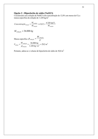 31
Opção 2 : Hipoclorito de sódio (NaOCl)
Considerando uma solução de NaOCl com concentração de 12,0% em massa de Cl2 e
massa específica da solução de 1.220 kg/m3
soluçãosolução
produto
solução
M
kgCl
M
M
ãoConcentraç 2320.4
12,0 =⇒=
kgMsolução 000.36=
Massa específica
V
Msolução
solução =ρ
3
3
5,29
/220.1
000.36
m
mkg
kgM
V
solução
solução
olume ===
ρ
Portanto, adota-se o volume de hipoclorito de sódio de 30,0 m3
 