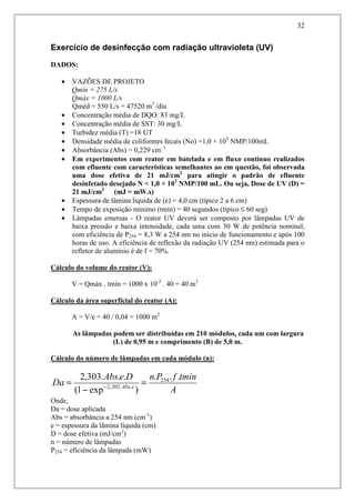 32
Exercício de desinfecção com radiação ultravioleta (UV)
DADOS:
• VAZÕES DE PROJETO
Qmín = 275 L/s
Qmáx = 1000 L/s
Qméd = 550 L/s = 47520 m3
/dia
• Concentração média de DQO: 83 mg/L
• Concentração média de SST: 30 mg/L
• Turbidez média (T) =18 UT
• Densidade média de coliformes fecais (No) =1,0 × 105
NMP/100mL
• Absorbância (Abs) = 0,229 cm–1
• Em experimentos com reator em batelada e em fluxo contínuo realizados
com efluente com características semelhantes ao em questão, foi observada
uma dose efetiva de 21 mJ/cm2
para atingir o padrão de efluente
desinfetado desejado N < 1,0 × 103
NMP/100 mL. Ou seja, Dose de UV (D) =
21 mJ/cm2
(mJ = mW.s)
• Espessura de lâmina líquida de (e) = 4,0 cm (típico 2 a 6 cm)
• Tempo de exposição mínimo (tmín) = 40 segundos (típico ≤ 60 seg)
• Lâmpadas emersas - O reator UV deverá ser composto por lâmpadas UV de
baixa pressão e baixa intensidade, cada uma com 30 W de potência nominal,
com eficiência de P254 = 8,3 W a 254 nm no início de funcionamento e após 100
horas de uso. A eficiência de reflexão da radiação UV (254 nm) estimada para o
refletor de alumínio é de f = 70%.
Cálculo do volume do reator (V):
V = Qmáx . tmín = 1000 x 10-3
. 40 = 40 m3
Cálculo da área superficial do reator (A):
A = V/e = 40 / 0,04 = 1000 m2
As lâmpadas podem ser distribuídas em 210 módulos, cada um com largura
(L) de 0,95 m e comprimento (B) de 5,0 m.
Cálculo do número de lâmpadas em cada módulo (n):
A
tmínfPnDeAbs
Da eAbs
...
)exp1(
...303,2 254
..303,2
=
−
= −
Onde,
Da = dose aplicada
Abs = absorbância a 254 nm (cm-1
)
e = espessura da lâmina líquida (cm)
D = dose efetiva (mJ/cm2
)
n = número de lâmpadas
P254 = eficiência da lâmpada (mW)
 