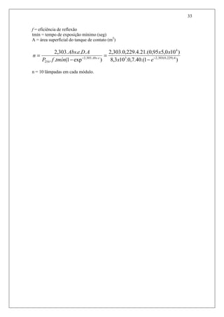 33
f = eficiência de reflexão
tmín = tempo de exposição mínimo (seg)
A = área superficial do tanque de contato (m2
)
)1.(40.7,0.103,8
)100,595,0.(21.4.229,0.303,2
)exp1(..
....303,2
4).229,0(303,23
4
..303,2
254
−−
−
=
−
=
ex
xx
tmínfP
ADeAbs
n eAbs
n = 10 lâmpadas em cada módulo.
 