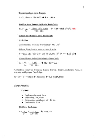 4
Comprimento da caixa de areia:
L = 25 x hmax = 25 x 0,472 L = 11,80 m
Verificação da Taxa de Aplicação Superficial:
TAS = Q_ = 1000 x 10-3
x 86400 TAS = 1031 m3
/m2
.d OK!
As 7,10 x 11,8
Cálculo do rebaixo da caixa de areia (d):
d ≥ 0,25 m
Considerando a produção de areia (Pc) = 0,03 L/m3
Volume diário de areia retida na caixa de areia:
V = Qmed x Pc = 550 x 10-3
x 86400 x 0,03 x 10-3
V = 1,426 m3
/d
Altura diária de areia acumulada na caixa de areia:
Qa = V_ = 1,426___ Qa = 0,017 m/d
As 7,10 x 11,8
Adotando-se o intervalo de limpeza da caixa de areia é de aproximadamente 7 dias, ou
seja, esta será limpa de 7 em 7 dias.
ha = 0,017 x 7 = 0,12 m Adotamos: d = 0,25 m (≥≥≥≥ 0,25 m)
GRADEAMENTO
DADOS:
• Grade com barras de ferro
• Espessura (t) = 0,95 cm
• Espaçamento entre barras (a) = 2,5 cm
• Grade média 3/8 x 11/2
Eficiência das barras:
E = a__ = 2,5___ E = 0,725
a + t 2,5 + 0,95
 