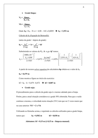 6
• Grade limpa:
V0 = Qmax_
h0 x b0
Vb = Qmax_
h0 x bb
Onde: bb = b0 – N x t = 4,90 – 142 x 0,0095 bb = 3,551 m
Cálculo de h0 (Equação de Bernoulli):
(antes da grade = depois da grade)
h0 + V0
2
_ = h + v2
_ + hf
2 x g 2 x g
Substituindo os valores de V0 , h, v, g e hf temos:
( )




















−





++=






+
−
81,92
9,4
1
551,3
1
429,1
81,92
298,0
472,0
81,92
90,4
101000
2
0
2
0
2
2
0
3
0
x
hxhx
x
xx
xh
x
h
A partir do recurso solver equation da calculadora hp obtém-se o valor de h0.
h0 = 0,479 m
Como mostra a figura no início do exercício:
hf = h0 – h = 0,479 –0,472 hf = 0,007 m
• Grade suja:
O procedimento para o cálculo da grade suja é o mesmo adotado para a limpa.
Porém, para a atual situação considera-se a grade 50% obstruída. Para que a vazão
continue a mesma, a velocidade nesta situação (Vb’) tem que ser 2 vezes maior que
no caso anterior: Vb’ = 2 x Vb
Utilizando as fórmulas acima, e repetindo os cálculos utilizados para a grade limpa,
temos que: h0 = 0,502 m hf = 0,030 m
Adotamos: hf = 0,15 m (≥≥≥≥ 0,15 m – limpeza manual)
 