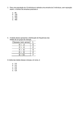 3. Para uma população de 10 indivíduos é retirada uma amostra de 3 indivíduos, sem reposição.
Assim, o número de amostras possíveis é:
a. 80.
b. 120
c. 240
d. 720
e. 460
4. A tabela abaixo apresenta a distribuição de frequências das
idades de um grupo de crianças.
A média das idades dessas crianças, em anos, é
a. 5,0
b. 5,2
c. 5,4
d. 5,6
e. 5,8
 