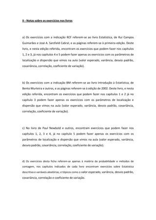 II - Notas sobre os exercícios nos livros




a) Os exercícios com a indicação RCF referem-se ao livro Estatística, de Rui Campos
Guimarães e José A. Sarsfield Cabral, e as páginas referem-se à primeira edição. Deste
livro, e nesta edição referida, encontram os exercícios que podem fazer nos capítulos
1, 2 e 3, já nos capítulos 4 e 5 podem fazer apenas os exercícios com os parâmetros de
localização e dispersão que vimos na aula (valor esperado, variância, desvio padrão,
covariância, correlação, coeficiente de variação).




b) Os exercícios com a indicação BM referem-se ao livro Introdução à Estatística, de
Bento Murteira e outros, e as páginas referem-se à edição de 2002. Deste livro, e nesta
edição referida, encontram os exercícios que podem fazer nos capítulos 1 e 2 já no
capítulo 3 podem fazer apenas os exercícios com os parâmetros de localização e
dispersão que vimos na aula (valor esperado, variância, desvio padrão, covariância,
correlação, coeficiente de variação).




c) No livro de Paul Newbold e outros, encontram exercícios que podem fazer nos
capítulos 1, 2, 3 e 4, já no capítulo 5 podem fazer apenas os exercícios com os
parâmetros de localização e dispersão que vimos na aula (valor esperado, variância,
desvio padrão, covariância, correlação, coeficiente de variação).




d) Os exercícios desta ficha referem-se apenas à matéria da probabilidade e métodos de
contagem, nos capítulos indicados de cada livro encontram exercícios sobre Estatistica
descritiva e variáveis aleatórias, e tópicos como o valor esperado, variância, desvio padrão,
covariância, correlação e coeficiente de variação.
 