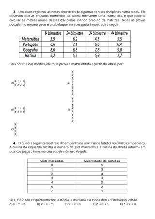 3. Um aluno registrou as notas bimestrais de algumas de suas disciplinas numa tabela. Ele
observou que as entradas numéricas da tabela formavam uma matriz 4x4, e que poderia
calcular as médias anuais dessas disciplinas usando produto de matrizes. Todas as provas
possuíam o mesmo peso, e a tabela que ele conseguiu é mostrada a seguir
Para obter essas médias, ele multiplicou a matriz obtida a partir da tabela por:
4. O quadro seguinte mostra o desempenho de um time de futebol no último campeonato.
A coluna da esquerda mostra o número de gols marcados e a coluna da direita informa em
quantos jogos o time marcou aquele número de gols.
Se X, Y e Z são, respectivamente, a média, a mediana e a moda desta distribuição, então
A) X = Y < Z. B) Z < X = Y. C) Y < Z < X. D) Z < X < Y. E) Z < Y < X.
 